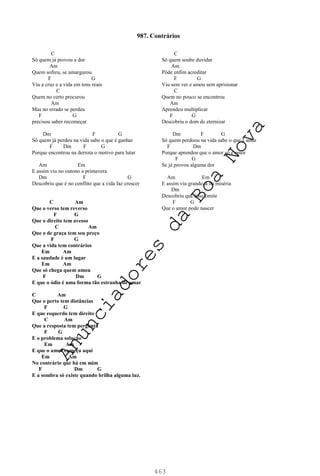 463
C
Só quem já provou a dor
Am
Quem sofreu, se amargurou
F G
Viu a cruz e a vida em tons reais
C
Quem no certo procurou
Am
Mas no errado se perdeu
F G
precisou saber recomeçar
Dm F G
Só quem já perdeu na vida sabe o que é ganhar
F Dm F G
Porque encontrou na derrota o motivo para lutar
Am Em
E assim viu no outono a primavera
Dm F G
Descobriu que é no conflito que a vida faz crescer
C Am
Que o verso tem reverso
F G
Que o direito tem avesso
C Am
Que o de graça tem seu preço
F G
Que a vida tem contrários
Em Am
E a saudade é um lugar
Em Am
Que só chega quem amou
F Dm G
E que o ódio é uma forma tão estranha de amar
C Am
Que o perto tem distâncias
F G
E que esquerdo tem direito
C Am
Que a resposta tem pergunta
F G
E o problema solução
Em Am
E que o amor começa aqui
Em Am
No contrário que há em mim
F Dm G
E a sombra só existe quando brilha alguma luz.
C
Só quem soube duvidar
Am
Pôde enfim acreditar
F G
Viu sem ver e amou sem aprisionar
C
Quem no pouco se encontrou
Am
Aprendeu multiplicar
F G
Descobriu o dom de eternizar
Dm F G
Só quem perdoou na vida sabe o que é amar
F Dm
Porque aprendeu que o amor só é amor
F G
Se já provou alguma dor
Am Em
E assim viu grandeza na miséria
Dm
Descobriu que é no limite
F G
Que o amor pode nascer
987. Contrários
A
n
u
n
c
i
a
d
o
r
e
s
d
a
B
o
a
N
o
v
a
 