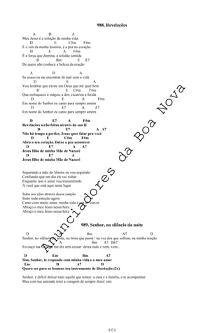 464
988. Revelações
A D A
Meu Jesus é a solução da minha vida
D E C#m F#m
É o sim da minha história, é a paz no coração
D E A F#m
É a força que domina, a solidão sentida
D Bm E E7
De quem não conhece a beleza da oração
A D A
Se acaso eu me encontrar de mal com a vida
D E A
Vou lembrar que existe um Deus que me quer bem
D E C#m F#m
Que enfraquece a mágoa, a dor, cicatriza a ferida
D E A F#m
Em nome do Senhor eu canto para sempre amém
D E7 A A7
Em nome do Senhor eu canto para sempre amém
D E7 A F#m
Revelações serão feitas através da sua fé
D E7 A A7
Não há tempo a perder, Jesus quer falar pra você
D E C#m F#m
Abra o seu coração. Deixe a paz acontecer
D E7 A A7
Jesus filho de minha Mãe de Nazaré
D E7 A
Jesus filho de minha Mãe de Nazaré
Segurando a mão do Mestre eu vou seguindo
Confiando que um dia ele vai voltar
Enquanto isso o amor vou transmitindo
A você que está aqui neste lugar
Subo aos céus através dessa canção
Sinto toda emoção agora
Canto com muito amor, minha vida é um só louvor
Abraço o meu Jesus nessa hora
Abraço o meu Jesus nessa hora
989. Senhor, no silêncio da noite
D A Bm A7 D
Senhor, no silêncio da noite, na brisa que passa / na voz dos que sofrem, na minha oração
A Bm A7 Bb7
Eu ouço tua voz que me diz sem cessar: deixa tudo e vem, vem...
D Em Bm A7
Sim, Senhor, te respondo com minha vida e o meu amor
Em D A7 D
Quero ser para os homens teu instrumento de libertação (2x)
Senhor, é difícil deixar tudo aquilo que temos: a casa e a família, e te acompanhar
Mas com tua amizade terei a coragem de sempre dizer: sim
A
n
u
n
c
i
a
d
o
r
e
s
d
a
B
o
a
N
o
v
a
 