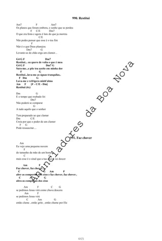465
990. Restitui
Am7 F Am7
Os planos que foram embora, o sonho que se perdeu
F C/E Dm7
O que era festa e agora é luto do que ja morreu
C/E
Não podes pensar que esse é o teu fim
F
Não é o que Deus planejou
Dm7 G
Levante-se do chão erga um clamor...
G4 G F Dm7
Restitui... eu quero de volta o que é meu
G4 G F Dm7 G
Sara-me...e põe teu azeite em minha dor
F G
Restitui...lava-me as águas tranquilas..
F Dm G
Lava-me e refrigera minh'alma
Am F [F - C/E - Dm]
Restitui (4x)
Dm G
E o tempo que roubado foi
Dm7
Não poderá se comparar
G
A tudo aquilo que o senhor
Tem preparado ao que clamar
Dm C/E
Creia por que o poder de um clamor
F G
Pode ressuscitar....
991. Faz chover
Am
Eu vejo uma pequena nuvem
F
do tamanho da mão de um homem
C G
mais esse é o sinal que a tua chuva vai descer
Am F
Faz chover, faz chover...
C G Am F
abre as comportas dos céus e faz chover, faz chover..
C G
abra as comportas dos céus
Am F C G
se pedimos Jesus virá como chuva descera
Am F
se pedimos Jesus virá
C Am G
então clame , então grite , então chame por Ele
A
n
u
n
c
i
a
d
o
r
e
s
d
a
B
o
a
N
o
v
a
 