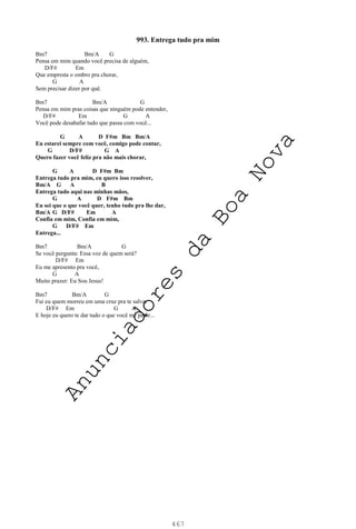 467
993. Entrega tudo pra mim
Bm7 Bm/A G
Pensa em mim quando você precisa de alguém,
D/F# Em
Que empresta o ombro pra chorar,
G A
Sem precisar dizer por quê.
Bm7 Bm/A G
Pensa em mim pras coisas que ninguém pode entender,
D/F# Em G A
Você pode desabafar tudo que passa com você...
G A D F#m Bm Bm/A
Eu estarei sempre com você, comigo pode contar,
G D/F# G A
Quero fazer você feliz pra não mais chorar,
G A D F#m Bm
Entrega tudo pra mim, eu quero isso resolver,
Bm/A G A B
Entrega tudo aqui nas minhas mãos,
G A D F#m Bm
Eu sei que o que você quer, tenho tudo pra lhe dar,
Bm/A G D/F# Em A
Confia em mim, Confia em mim,
G D/F# Em
Entrega...
Bm7 Bm/A G
Se você pergunta: Essa voz de quem será?
D/F# Em
Eu me apresento pra você,
G A
Muito prazer: Eu Sou Jesus!
Bm7 Bm/A G
Fui eu quem morreu em uma cruz pra te salvar
D/F# Em G A
E hoje eu quero te dar tudo o que você me pedir...
A
n
u
n
c
i
a
d
o
r
e
s
d
a
B
o
a
N
o
v
a
 