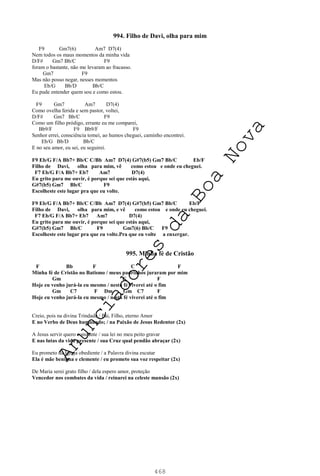 468
994. Filho de Davi, olha para mim
F9 Gm7(6) Am7 D7(4)
Nem todos os maus momentos da minha vida
D/F# Gm7 Bb/C F9
foram o bastante, não me levaram ao fracasso.
Gm7 F9
Mas não posso negar, nesses momentos
Eb/G Bb/D Bb/C
Eu pude entender quem sou e como estou.
F9 Gm7 Am7 D7(4)
Como ovelha ferida e sem pastor, voltei,
D/F# Gm7 Bb/C F9
Como um filho pródigo, errante eu me comparei,
Bb9/F F9 Bb9/F F9
Senhor errei, consciência tomei, ao humos cheguei, caminho encontrei.
Eb/G Bb/D Bb/C
E no seu amor, eu sei, eu seguirei.
F9 Eb/G F/A Bb7+ Bb/C C/Bb Am7 D7(4) G#7(b5) Gm7 Bb/C Eb/F
Filho de Davi, olha para mim, vê como estou e onde eu cheguei.
F7 Eb/G F/A Bb7+ Eb7 Am7 D7(4)
Eu grito para me ouvir, é porque sei que estás aqui,
G#7(b5) Gm7 Bb/C F9
Escolheste este lugar pra que eu volte.
F9 Eb/G F/A Bb7+ Bb/C C/Bb Am7 D7(4) G#7(b5) Gm7 Bb/C Eb/F
Filho de Davi, olha para mim, e vê como estou e onde eu cheguei.
F7 Eb/G F/A Bb7+ Eb7 Am7 D7(4)
Eu grito para me ouvir, é porque sei que estás aqui,
G#7(b5) Gm7 Bb/C F9 Gm7(6) Bb/C F9
Escolheste este lugar pra que eu volte.Pra que eu volte a enxergar.
995. Minha fé de Cristão
F Bb F C F
Minha fé de Cristão no Batismo / meus padrinhos juraram por mim
Gm C F
Hoje eu venho jurá-la eu mesmo / nesta fé viverei até o fim
Gm C7 F Dm Gm C7 F
Hoje eu venho jurá-la eu mesmo / nesta fé viverei até o fim
Creio, pois na divina Trindade / Pai, Filho, eterno Amor
E no Verbo de Deus humanado; / na Paixão de Jesus Redentor (2x)
A Jesus servir quero constante / sua lei no meu peito gravar
E nas lutas da vida presente / sua Cruz qual pendão abraçar (2x)
Eu prometo da Igreja obediente / a Palavra divina escutar
Ela é mãe benigna e clemente / eu prometo sua voz respeitar (2x)
De Maria serei grato filho / dela espero amor, proteção
Vencedor nos combates da vida / reinarei na celeste mansão (2x)
A
n
u
n
c
i
a
d
o
r
e
s
d
a
B
o
a
N
o
v
a
 
