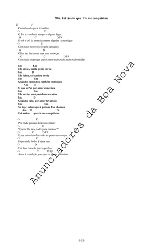 469
996. Foi Assim que Ele me conquistou
G C
Caminhando para Jerusalém
G D
O Pai o conduzia sempre a algum lugar
G C D/F#
E sob o pó da estrada sempre alguém a mendigar
G C
Com suor no rosto e os pés cansados
G D
Olhar no horizonte mas sem tropeçar
G C D/F#
Com sede de pregar que o amor tudo pode, tudo pode mudar
Bm Em
Ele orou , muita gente curou
Bm D
Ele falou, só o pobre ouviu
Bm Em
Quando caminhou também conheceu
Am D
O que o Pai por amor concebeu
Bm Em
Ele ouviu, meu problema escutou
Bm D
Quando caiu, por amor levantou
Bm Em
Se hoje estou aqui é porque Ele chamou
Am D G
Foi assim que ele me conquistou
G C
Por onde passava ficavam a falar:
G D
"Quem lhe deu poder para perdoar?"
G C D/F#
E por misericórdia então eu possa recomeçar.
G C
Esperando Pedro à beira mar
G D
Em Seu coração queria perdoar
G C D/F#
Amar é condição para que eu possa caminhar.
A
n
u
n
c
i
a
d
o
r
e
s
d
a
B
o
a
N
o
v
a
 
