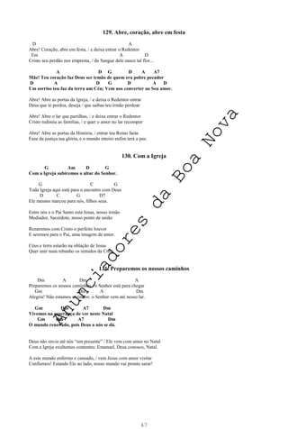 47
129. Abre, coração, abre em festa
D A
Abre! Coração, abre em festa, / e deixa entrar o Redentor
Em A D
Cristo seu perdão nos empresta, / do Sangue dele nasce tal flor...
A D G D A A7
Mãe! Teu coração faz Deus ser irmão de quem era pobre pecador
D A D G D A D
Um sorriso teu faz da terra um Céu; Vem nos converter ao Seu amor.
Abre! Abre as portas da Igreja, / e deixa o Redentor entrar
Deus que te perdoa, deseja / que saibas teu irmão perdoar
Abre! Abre o lar que partilhas, / e deixa entrar o Redentor
Cristo redimiu as famílias, / e quer o amor no lar recompor
Abre! Abre as portas da História, / entrar teu Reino farás
Faze da justiça tua glória, e o mundo inteiro enfim terá a paz.
130. Com a Igreja
G Am D G
Com a Igreja subiremos o altar do Senhor.
G C G
Toda Igreja aqui está para o encontro com Deus
D C G D7
Ele mesmo marcou para nós, filhos seus.
Entre nós e o Pai Santo está Jesus, nosso irmão
Mediador, Sacerdote, nosso ponto de união
Rezaremos com Cristo o perfeito louvor
E seremos para o Pai, uma imagem de amor.
Céus e terra estarão na oblação de Jesus
Quer unir num rebanho os remidos da Cruz.
131. Preparemos os nossos caminhos
Dm A Dm A
Preparemos os nossos caminhos / o Senhor está para chegar
Gm Dm A Dm
Alegria! Não estamos sozinhos: o Senhor vem até nosso lar.
Gm Dm A7 Dm
Vivemos na esperança de ver neste Natal
Gm Dm A7 Dm
O mundo renovado, pois Deus a nós se dá.
Deus não envia até nós “um presente” / Ele vem com amor no Natal
Com a Igreja exultemos contentes: Emanuel, Deus conosco, Natal.
A este mundo enfermo e cansado, / vem Jesus com amor visitar
Confiemos! Estando Ele ao lado, nosso mundo vai pronto sarar!
A
n
u
n
c
i
a
d
o
r
e
s
d
a
B
o
a
N
o
v
a
 