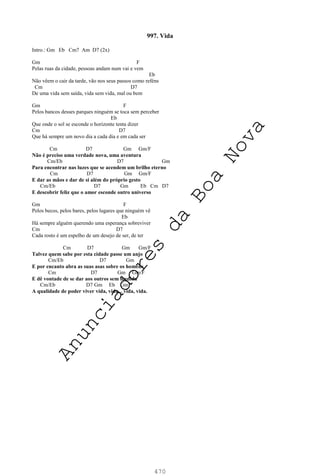 470
997. Vida
Intro.: Gm Eb Cm7 Am D7 (2x)
Gm F
Pelas ruas da cidade, pessoas andam num vai e vem
Eb
Não vêem o cair da tarde, vão nos seus passos como reféns
Cm D7
De uma vida sem saída, vida sem vida, mal ou bem
Gm F
Pelos bancos desses parques ninguém se toca sem perceber
Eb
Que onde o sol se esconde o horizonte tenta dizer
Cm D7
Que há sempre um novo dia a cada dia e em cada ser
Cm D7 Gm Gm/F
Não é preciso uma verdade nova, uma aventura
Cm/Eb D7 Gm
Para encontrar nas luzes que se acendem um brilho eterno
Cm D7 Gm Gm/F
E dar as mãos e dar de si além do próprio gesto
Cm/Eb D7 Gm Eb Cm D7
E descobrir feliz que o amor esconde outro universo
Gm F
Pelos becos, pelos bares, pelos lugares que ninguém vê
Eb
Há sempre alguém querendo uma esperança sobreviver
Cm D7
Cada rosto é um espelho de um desejo de ser, de ter
Cm D7 Gm Gm/F
Talvez quem sabe por esta cidade passe um anjo
Cm/Eb D7 Gm
E por encanto abra as suas asas sobre os homens
Cm D7 Gm Gm/F
E dê vontade de se dar aos outros sem medida
Cm/Eb D7 Gm Eb Gm
A qualidade de poder viver vida, vida... vida, vida.
A
n
u
n
c
i
a
d
o
r
e
s
d
a
B
o
a
N
o
v
a
 