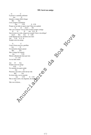 472
999. Serei seu amigo
G C
É preciso o caminho enfrentar
Am D
Quando o tempo difícil chegar
Bm Em
Com coragem caminharás
Am C/D G C/D
Porque ao teu lado eu quero estar! Deus nos ajudará
G D Am C D4
Não vou te deixar! Vou te amar! Estarei sempre contigo
D G D Am C/G D
Seja inverno ou verão, alegra teu coração! Serei o teu abrigo!
Am/C Bm Em C G/B
Cada lágrima que cai, fortalece-nos mais
Am C/D G C D
Sempre serei teu amigo
G C
Como é bom conviver, partilhar
Am D
Os momentos alegres passar
Bm Em
Mas o amigo fiel seguirá
Am C/D
Mesmo sabendo das lutas que tens
G C/D
Ao teu lado estará
Am D Em
Sempre serei teu amigo
G/D C
No caminho teu quero andar
Am D
Precioso e pra mim o dom da tua vida
Bm Em
Se triste estás, vou te consolar
Am C/D G C/D
Mas se fores sorrir, me alegrarás, me alegrarás
G
Não vou te deixar...
A
n
u
n
c
i
a
d
o
r
e
s
d
a
B
o
a
N
o
v
a
 