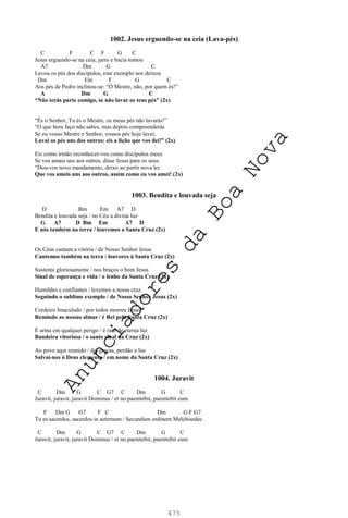 475
1002. Jesus erguendo-se na ceia (Lava-pés)
C F C F G C
Jesus erguendo-se na ceia, jarro e bacia tomou
A7 Dm G C
Lavou os pés dos discípulos, este exemplo nos deixou
Dm Em F G C
Aos pés de Pedro inclinou-se: “Ó Mestre, não, por quem és!”
A Dm G C
“Não terás parte comigo, se não lavar os teus pés” (2x)
“És o Senhor, Tu és o Mestre, os meus pés não lavarás!”
“O que hora faço não sabes, mas depois compreenderás
Se eu vosso Mestre e Senhor, vossos pés hoje lavei,
Lavai os pés uns dos outros: eis a lição que vos dei!” (2x)
Eis como irmão reconhecer-vos como discípulos meus
Se vos amais uns aos outros, disse Jesus para os seus:
“Dou-vos novo mandamento, deixo ao partir nova lei:
Que vos ameis uns aos outros, assim como eu vos amei! (2x)
1003. Bendita e louvada seja
D Bm Em A7 D
Bendita e louvada seja / no Céu a divina luz
G A7 D Bm Em A7 D
E nós também na terra / louvemos a Santa Cruz (2x)
Os Céus cantam a vitória / de Nosso Senhor Jesus
Cantemos também na terra / louvores à Santa Cruz (2x)
Sustenta gloriosamente / nos braços o bom Jesus
Sinal de esperança e vida / o lenho da Santa Cruz (2x)
Humildes e confiantes / levemos a nossa cruz
Seguindo o sublime exemplo / de Nosso Senhor Jesus (2x)
Cordeiro Imaculado / por todos morreu Jesus
Remindo as nossas almas / é Rei pela Santa Cruz (2x)
É arma em qualquer perigo / é raio de eterna luz
Bandeira vitoriosa / o santo sinal da Cruz (2x)
Ao povo aqui reunido / daí graças, perdão e luz
Salvai-nos ó Deus clemente / em nome da Santa Cruz (2x)
1004. Juravit
C Dm G C G7 C Dm G C
Juravit, juravit, juravit Dominus / et no paenitebit, paenitebit eum
F Dm G G7 F C Dm G F G7
Tu es sacerdos, sacerdos in aeternum / Secundum ordinem Melchisedec
C Dm G C G7 C Dm G C
Juravit, juravit, juravit Dominus / et no paenitebit, paenitebit eum
A
n
u
n
c
i
a
d
o
r
e
s
d
a
B
o
a
N
o
v
a
 