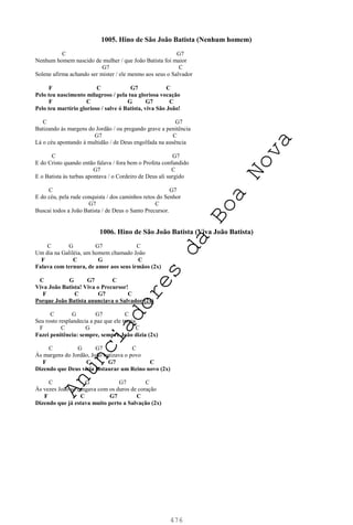 476
1005. Hino de São João Batista (Nenhum homem)
C G7
Nenhum homem nascido de mulher / que João Batista foi maior
G7 C
Solene afirma achando ser mister / ele mesmo aos seus o Salvador
F C G7 C
Pelo teu nascimento milagroso / pela tua gloriosa vocação
F C G G7 C
Pelo teu martírio glorioso / salve ó Batista, viva São João!
C G7
Batizando às margens do Jordão / ou pregando grave a penitência
G7 C
Lá o céu apontando à multidão / de Deus engolfada na ausência
C G7
E do Cristo quando então falava / fora bem o Profeta confundido
G7 C
E o Batista às turbas apontava / o Cordeiro de Deus ali surgido
C G7
E do céu, pela rude conquista / dos caminhos retos do Senhor
G7 C
Buscai todos a João Batista / de Deus o Santo Precursor.
1006. Hino de São João Batista (Viva João Batista)
C G G7 C
Um dia na Galiléia, um homem chamado João
F C G C
Falava com ternura, de amor aos seus irmãos (2x)
C G G7 C
Viva João Batista! Viva o Precursor!
F C G7 C
Porque João Batista anunciava o Salvador (2x)
C G G7 C
Seu rosto resplandecia a paz que ele trazia
F C G C
Fazei penitência: sempre, sempre João dizia (2x)
C G G7 C
Às margens do Jordão, João batizava o povo
F C G7 C
Dizendo que Deus viria instaurar um Reino novo (2x)
C G G7 C
Às vezes João se zangava com os duros de coração
F C G7 C
Dizendo que já estava muito perto a Salvação (2x)
A
n
u
n
c
i
a
d
o
r
e
s
d
a
B
o
a
N
o
v
a
 