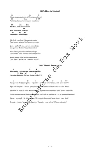 477
1007. Hino de São José
Bb Gm F
Vinde, alegres cantemos /a Deus demos louvor!
Bb Gm F F7
Ao Pai exaltemos / sempre com mais fervor
Bb Gm Cm
São José, a vós nosso amor!
Bb
Sede nosso bom protetor
Gm F7 Bb
Aumentai o nosso fervor
São José, triunfante / lá na glória gozais
Para sempre reinaste / no Senhor repousais
Quis o Verbo Divino / dar-vos nome de pai
Um glorioso destino / para nós impetrai
Vós, esposo proclamo / amantíssimo pai
Dos cristãos firme amparo / este canto aceitai
Vossa grande valia / venha nos socorrer
Com Jesus e Maria / oh! Possamos morrer!
1008. Hino de Santo Antão
F C7 F
Vitorienses, cantemos um hino de gratidão
F#° Gm C7 F
Ao poder do nosso glorioso Santo Antão (2x)
G D C G F C C7
Vós que sois da Igreja / glória e esplendor / contra a infernal peleja / sede nosso protetor
Após luta arrojada / Tabocas grita então / Vitória da Imaculada! Vitória de Santo Antão!
Abençoai os lares / ó Santo Antão querido / Sejam templos e altares / onde Deus é conhecido
Livrai nossas crianças / da influencia malsã / da Pátria as esperanças... / e os homens de amanhã!
Salvai a juventude / do abismo fatal / No caminho da virtude / sede sempre o seu fanal!
E grata, a vitória, / com júbilo fagueiro / Cantará a vossa glória / ó Santo padroeiro!
A
n
u
n
c
i
a
d
o
r
e
s
d
a
B
o
a
N
o
v
a
 