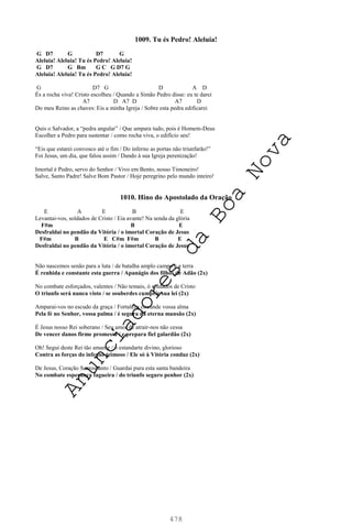 478
1009. Tu és Pedro! Aleluia!
G D7 G D7 G
Aleluia! Aleluia! Tu és Pedro! Aleluia!
G D7 G Bm G C G D7 G
Aleluia! Aleluia! Tu és Pedro! Aleluia!
G D7 G D A D
És a rocha viva! Cristo escolheu / Quando a Simão Pedro disse: eu te darei
A7 D A7 D A7 D
Do meu Reino as chaves: Eis a minha Igreja / Sobre esta pedra edificarei
Quis o Salvador, a “pedra angular” / Que ampara tudo, pois é Homem-Deus
Escolher a Pedro para sustentar / como rocha viva, o edifício seu!
“Eis que estarei convosco até o fim / Do inferno as portas não triunfarão!”
Foi Jesus, um dia, que falou assim / Dando à sua Igreja perenização!
Imortal é Pedro, servo do Senhor / Vivo em Bento, nosso Timoneiro!
Salve, Santo Padre! Salve Bom Pastor / Hoje peregrino pelo mundo inteiro!
1010. Hino do Apostolado da Oração
E A E B E
Levantai-vos, soldados de Cristo / Eia avante! Na senda da glória
F#m B E
Desfraldai no pendão da Vitória / o imortal Coração de Jesus
F#m B E C#m F#m B E
Desfraldai no pendão da Vitória / o imortal Coração de Jesus
Não nascemos senão para a luta / de batalha amplo campo é a terra
É renhida e constante esta guerra / Apanágio dos filhos de Adão (2x)
No combate esforçados, valentes / Não temais, ó soldados de Cristo
O triunfo será nunca visto / se souberdes cumprir sua lei (2x)
Amparai-vos no escudo da graça / Fortaleza circunde vossa alma
Pela fé no Senhor, vossa palma / é segura na eterna mansão (2x)
É Jesus nosso Rei soberano / Seu amor de atrair-nos não cessa
De vencer danos firme promessa / e prepara fiel galardão (2x)
Oh! Segui deste Rei tão amante / o estandarte divino, glorioso
Contra as forças do inferno teimoso / Ele só à Vitória conduz (2x)
De Jesus, Coração Sacrossanto / Guardai pura esta santa bandeira
No combate esperança fagueira / do triunfo seguro penhor (2x)
A
n
u
n
c
i
a
d
o
r
e
s
d
a
B
o
a
N
o
v
a
 