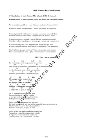 479
1011. Hino do Terço dos Homens
Ó Mãe e Rainha do Santo Rosário / Mãe Admirável, Mãe do Santuário
O mundo sem fé na dor se consome, / ajuda esse mundo com o Terço dos Homens.
No teu santuário, que é fonte e berço / Nasceu a missão dos Homens do Terço
O primeiro homem, um santo varão / Como o “bem amado” se chama João
O terço é presente de tua ternura / as mãos que o levam são nossas, são duras
O homem rezando se torna menino / que pode mudar do mundo o destino
O terço tem contas e é meditado / mas tu, Mãe, não contas o nosso pecado
Convidas a todos o terço é o povo / só queres que o homem seja o homem novo
É tua escola o terço, ele é luz / Ninguém como tu sabe mais que Jesus
O santo Evangelho ensina de novo / teu terço é a Bíblia que Deus deu ao povo
Nas Ave Marias que aqui repetimos / Falamos de amor que por ti sentimos
Com o terço na mão em santas vigílias / rezamos unidos às nossas famílias
1012. Uma canção sacerdotal
G G/B Em7 Am
Fui escolhido pra servir-te e para amar-te meu irmão
D/F# D D7 G
Meu coração se dividiu entre o meu ser e o teu ser em comunhão
Dm G7 C
A vida colocou-me frente a frente com um reino,
G C D7 G
Um reino que eu sonhava e era minha vocação
C D7 G Em
Eis-me aqui Senhor para servir-te
C D7 G G7
Eis-me aqui Senhor no teu altar
C B7 Em Em7/D
Celebrar a vida e a vida em comunhão
C D7 G
A minha vida eu quero te entregar
Me fiz um sacerdote para ser como Jesus
Eu quero iluminar-te e receber a tua luz
A cruz que eu abracei é tua cruz, ó meu irmão
Se for preciso dar a vida é minha vocação
Deixei a minha casa e os meus pais para lutar
Por muita gente que não tem uma família, um grande amor ou mesmo um lar
Não fui indiferente ao teu chamado, meu Senhor
Conserva-me na graça, na graça do amor
Agora eu faço uma oração para louvar-te meu Jesus
Te agradecer por este dom e pela minha vocação
É impossível ser chamado e não te obedecer
Tu tens a minha vida e o meu ser em Tuas mãos
A
n
u
n
c
i
a
d
o
r
e
s
d
a
B
o
a
N
o
v
a
 