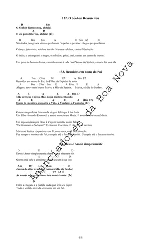 48
132. O Senhor Ressuscitou
D Em
O Senhor Ressuscitou, aleluia!
A D
E seu povo libertou, aleluia! (2x)
D Bm Em A D Bm A7 D
Nós todos peregrinos viemos pra louvar / o pobre o pecador chegou pra proclamar
Criança, juventude, adulto e ancião / viemos celebrar, cantar libertação
O índio, o estrangeiro, o negro, o sofredor, gritai, orai, cantai um canto de louvor!
Um povo de homens livres, caminha rumo à vida / na Páscoa do Senhor, a morte foi vencida
133. Reunidos em nome do Pai
A Bm C#m F# E7 A Bm E7
Reunidos em nome do Pai, do Filho, do Espírito de amor
A Bm C#m Bm E A F#m B E A
Alegres, nós vimos louvar Maria, a Mãe do Senhor. Maria, a Mãe do Senhor.
A E A E A Bm E7
Mãe de Deus e nossa Mãe, nossa mestra e Rainha
A E A E A (Bm E7)
Quem te encontra, encontra a Vida, a Verdade, o Caminho (2x)
Outrora os profetas falaram da virgem feliz que à luz daria
Um filho chamado Emanuel, e assim anunciaram Maria. E assim anunciaram Maria.
Um anjo enviado por Deus à Virgem humilde assim falou:
“De ti nascerá o Salvador”. E ela com fé aceitou. E ela com fé aceitou
Maria ao Senhor respondeu com fé, com amor, com total doação.
Fez sempre a vontade do Pai, cumpriu até o fim sua missão. Cumpriu até o fim sua missão.
134. Deus é Amor simplesmente
D E A7 D
Deus é Amor simplesmente: desse Amor vivemos nós
E A7 D
Quem ama sabe e consente: que se escute a sua voz.
Am D7 G Gm D
Juntos do altar reunidos, juntos à Mãe do Senhor
F#° G E7 A7 D
Às nossas mães repetimos: teu nome é amor. (2x)
Entre a chegada e a partida cada qual tem seu papel
Todo o sentido da vida se resume em ser fiel.
A
n
u
n
c
i
a
d
o
r
e
s
d
a
B
o
a
N
o
v
a
 