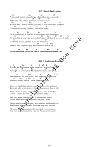 480
1013. Hino da Fraternidade
Cm Fm Bb Eb
A necessidade era tanta e tamanha / que a fraternidade saiu em campanha
Ab G7 D° G
Andou pelos vales, subiu as montanhas, / foi levar o seu pão
Cm Fm Bb Eb
A dor era tanta, a injustiça tamanha, / que a luz de Jesus que seu povo acompanha
Ab G7 D° Cm
O iluminou pra viver em campanha / em favor dos irmãos
Bb Eb Bb Eb
Um só coração e uma só alma / um só sentimento em favor dos pequenos
Fm Eb Cm D° G7 Cm
E o desejo feliz de tornar o país mais irmão e fraterno / Vão fazer de nós, povo do Senhor
Cm G7
Construtores do amor, operários da paz, mas fiéis a Jesus
D° G7 Cm
Vão fazer nossa Igreja uma Igreja mais santa e mais plena de luz
Bb Eb D° G7 Cm
Erguer as mãos com alegria, mas repartir também o pão de cada dia (2x)
1014. O Senhor me chamou
D Bm G E A7 D G7
O Senhor me chamou, e me ungiu, me enviou: / levarás a boa nova!
A7 D Bm A7 D
Vossos pés vou lavar, vou ser Pão e deixar-vos a cruz como prova.
F# Bm A D D7
Vim da parte de Deus anunciar-vos / Novo tempo mais pleno de vida:
G Gm D Bm E E7 A
Vim curar, reerguer, renovar, / libertar toda gente oprimida
Dentre vós que não haja senhores / que o maior lave os pés dos irmãos
Que o mais sábio se instrua com os simples / e que todos se deem as mãos
Não vos chamo de servos, amigos: / Confiei-vos o amor de meu Pai!
Cultivai a semente, daí frutos / toda a face da terra mudai
Sede fortes, brilhai como luz / frente ao ódio mantende o vigor
Perdoai, persisti sem ceder /demonstrai o que tenho a propor
Não vos peço impossíveis façanhas / nem conquistas, nem feitos dos reis
Simplesmente façais como eu fiz: Sem cessar como amei, vos ameis
Não temais trono algum deste mundo / na verdade vivem sem cessar:
Sede assim testemunhas do Reino / que meu Pai quis na terra plantar
A
n
u
n
c
i
a
d
o
r
e
s
d
a
B
o
a
N
o
v
a
 
