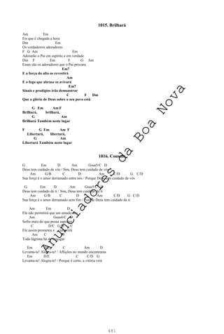 481
1015. Brilhará
Am Em
Eis que é chegada a hora
Dm Em
Os verdadeiros adoradores
F G Am Em
Adorarão o Pai em espírito e em verdade
Dm F Em F G Am
Esses são os adoradores que o Pai procura
Em7
E a força do alto os revestirá
Am
E o fogo que abrasa os avivará
Em7
Sinais e prodígios irão demonstrar
C F Dm
Que a glória de Deus sobre o seu povo está
G Em Am F
Brilhará, brilhará,
G Am
Brilhará Também neste lugar
F G Em Am F
Libertará, libertará,
G Am
Libertará Também neste lugar
1016. Consolo
G Em D Am Gsus5/C D
Deus tem cuidado de vós / Sim, Deus tem cuidado de vós
Am G/B C D Am C/D G C/D
Sua força é o amor derramado entre nós / Porque Deus tem cuidado de vós
G Em D Am Gsus5/C D
Deus tem cuidado de ti / Sim, Deus tem cuidado de ti
Am G/B C D Am C/D G C/D
Sua força é o amor derramado sem fim / Porque Deus tem cuidado de ti
Am Em D
Ele não permitirá que um amado seu
Am Gsus4/C D
Sofra mais do que possa suportar
C D/C G/B C
Ele assim prometeu e cumprirá
Am C D
Toda lágrima há de enxugar
Em D/E C Am D
Levanta-te! Alegra-te! / Aflições no mundo encontrarás
Em D/E C C/D G
Levanta-te! Alegra-te! / Porque é certo, a vitória virá
A
n
u
n
c
i
a
d
o
r
e
s
d
a
B
o
a
N
o
v
a
 