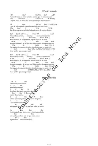 482
1017. Arvoreando
D9 Bm9 Bm7(6) Em7 A B7
Flores são todas as cores de tantos amores que eu nunca esqueci
Em7 F#m7 G/A Em7 G7M A A7(b9)
Límpida passa no peito essa seiva verdade que me une a você
D9 Bm9 Bm7(6) Em7 G/A Ab7(#5)
Livre de toda maldade essa tal de amizade pra mim é raiz
G7M Em7 A G/A F#7M
Que deixa marcas no solo é a beleza do colo, do ombro, do sim
Bm7 Bm/A E/G# E A F#m7 A7 A/C#
Necessidade da terra, presença essencial para a vida
D7M G D/F# Em7 D/F# G/A A
A sua maneira de ser para mim já poda o que há de ruim
D7M G Em7 D/F# G/A
A minha vontade é de ser pra você feito sombra, descanso sem fim
D7M G D/F# Em7 D/F# G
E se algum dia esquecer de mim só se lembre que eu tenho raiz
G/A Bm7 G7M Em7 F#m7 G7M G/A F#7M
Só se lembre que estou por aqui
Bm7 Bm/A E/G# E A F#m7 A7 A/C#
Necessidade da terra, presença essencial para a vida
D7M G D/F# Em7 D/F# G/A A
A sua maneira de ser para mim já poda o que há de ruim
D7M G Em7 D/F# G/A
A minha vontade é de ser pra você feito sombra, descanso sem fim
D7M G D/F# Em7 D/F# G
E se algum dia esquecer de mim só se lembre que eu tenho raiz
G/A G7M F#m7 Em7 D/F# G/A D7M
Só se lembre que estou por aqui
1018. Formosura
D A Bm
Formosura que excedeis
D A Bm
a todas formosuras!
D A Bm D Bm
Sem ferir, dor fazeis, e sem dor, desfazeis
Em Bm A Bm A Bm
o amor das criaturas.
D A Bm D A Bm
Ó laço que assim juntais duas coisas desiguais,
D A Bm
não desateis o que atais,
D Bm Em7 Bm
pois atando força dais a ter por bem todos os males.
Em Bm Em Bm
Juntais, aquela que não é, com a plenitude acabada
Em Bm
sem acabar, acabais, sem ter que amar, amais
D C Bm
engrandeceis o nosso nada! (2x)
A
n
u
n
c
i
a
d
o
r
e
s
d
a
B
o
a
N
o
v
a
 
