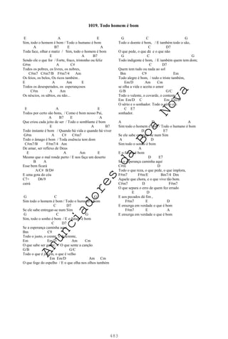 483
E A E
Sim, todo o homem é bom / Todo o humano é bom
A B7 E A
Toda face, olhar e matiz / Sim, todo o homem é bom
E A B7
Sendo ele o que for / Forte, fraco, tristonho ou feliz
G#m A C#
Todos os pobres, os livres, os nobres,
C#m7 C#m7/B F#m7/4 Am
Os feios, os belos, Os ricos também .
E A Am E
Todos os desesperados, os esperançosos
C#m A Am
Os néscios, os sábios, ou não...
E A E
Todos por certo são bons, / Como é bom nosso Pai,
A B7 E A
Que criou cada jeito de ser / Todo o semblante é bom
E A B7
Todo instante é bom / Quando há vida e quando há viver
G#m A C# C#m7
Todo o âmago é bom / Toda essência tem dom
C#m7/B F#m7/4 Am
De amar, ser reflexo de Deus
E A Am E
Mesmo que o mal ronde perto / E nos faça um deserto
B A
Esse bem ficará
A/C# B/D#
E uma gota do céu
C7+ D6/9
cairá
G C G
Sim todo o homem é bom / Todo o humano é bom
C D7
Se ele sabe entregar-se num Sim
G C G
Sim, todo o sonho é bom / E o futuro é bom
C D7
Se a esperança caminha aqui
Bm C9
Todo o justo, o crente, o descrente,
Em Em/D Am Cm
O que sabe ser gente, / O que sente a canção
G/B G/C
Todo o que é jovem, o que é velho
Em Em/D Am Cm
O que foge do espelho / E o que olha nos olhos também
G C G
Todo o doente é bom, / E também todo o são,
C D7
O que pede, o que dá e o que não
G C G
Todo indigente é bom, / E também quem tem dom;
C D7
Quem tem tudo ou nada ao sol
Bm C9 Em
Todo alegre é bom, / todo o triste também,
Em/D Am Cm
se olha a vida e aceita o amor
G/B G/C
Todo o valente, o covarde, o contente
Em Em/D C Em Em/D
O sério e o sonhador. Todo o sério e o
C E7
sonhador.
A D A
Sim todo o homem é bom / Todo o humano é bom
D E7
Se ele sabe entregar-se num Sim
A D
Sim todo o sonho é bom
A
E o futuro é bom
D E7
Se a esperança caminha aqui
C#m D
Todo o que reza, o que pede, o que implora,
F#m7 F#m/E Bm7/4 Dm
Aquele que chora, e o que vive tão bem.
C#m7 D F#m7
O que separa o erro de quem fez errado
E D
E aos pecados dá fim ,
F#m7 E D
E enxerga em verdade o que é bom
F#m7 E A
E enxerga em verdade o que é bom
1019. Todo homem é bom
A
n
u
n
c
i
a
d
o
r
e
s
d
a
B
o
a
N
o
v
a
 