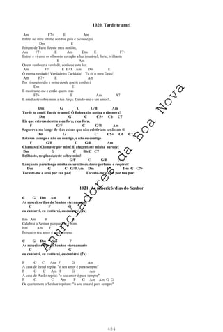 484
1020. Tarde te amei
Am F7+ E Am
Entrei no meu íntimo sob tua guia e o consegui
Dm E
Porque de Tu te fizeste meu auxílio,
Am F7+ E Am Dm E F7+
Entrei e vi com os olhos do coração a luz imutável, forte, brilhante
E Am
Quem conhece a verdade, conhece esta luz.
Am F7 E E/D Am Dm E
Ó eterna verdade! Verdadeira Caridade! Tu és o meu Deus!
Am F7+ E Am
Por ti suspiro dia e noite desde que te conheci
Dm E
E mostraste-me e então quem eras
F7+ E Am A7
E irradiaste sobre mim a tua força. Dando-me o teu amor!...
Dm G C G/B Am
Tarde te amei! Tarde te amei! Ó Beleza tão antiga e tão nova!
Dm G C C5+ C6 C7
Eis que estavas dentro e eu fora, e eu fora,
F G/F C G/B Am
Segurava-me longe de ti as coisas que não existiriam senão em ti
Dm G C C5+ C6 C7
Estavas comigo e não eu contigo, e não eu contigo
F G/F C G/B Am
Chamaste! Clamaste por mim! E afugentaste minha surdez!
Dm G C Bb/C C7
Brilhaste, resplandeceste sobre mim!
F G/F C G/B Am
Lançando para longe minha escuridão exalaste perfume e respirei!
Dm G C G/B Am Dm G Dm G C7+
Tocaste-me e ardi por tua paz! Tocaste-me e ardi por tua paz!
1021. As misericórdias do Senhor
C G Dm Am F
As misericórdias do Senhor eternamente
C F G
eu cantarei, eu cantarei, eu cantarei (2x)
Em Am F G
Celebrai o Senhor porque Ele é bom,
Em Am F G
Porque o seu amor é para sempre.
C G Dm Am F
As misericórdias do Senhor eternamente
C F G
eu cantarei, eu cantarei, eu cantarei (2x)
F G C Am F G Am
A casa de Israel repita: "o seu amor é para sempre"
F G C Am F G Am
A casa de Aarão repita: "o seu amor é para sempre"
F G C Am F G Am Am G G
Os que temem o Senhor repitam: "o seu amor é para sempre"
A
n
u
n
c
i
a
d
o
r
e
s
d
a
B
o
a
N
o
v
a
 