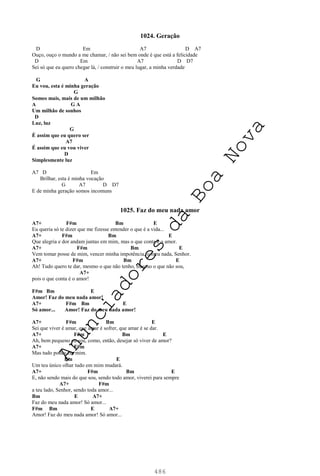 486
1024. Geração
D Em A7 D A7
Ouço, ouço o mundo a me chamar, / não sei bem onde é que está a felicidade
D Em A7 D D7
Sei só que eu quero chegar lá, / construir o meu lugar, a minha verdade
G A
Eu vou, esta é minha geração
G
Somos mais, mais de um milhão
A G A
Um milhão de sonhos
D
Luz, luz
G
É assim que eu quero ser
A7
É assim que eu vou viver
D
Simplesmente luz
A7 D Em
Brilhar, esta é minha vocação
G A7 D D7
E de minha geração somos incomuns
1025. Faz do meu nada amor
A7+ F#m Bm E
Eu queria só te dizer que me fizesse entender o que é a vida...
A7+ F#m Bm E
Que alegria e dor andam juntas em mim, mas o que conta é o amor.
A7+ F#m Bm E
Vem tomar posse de mim, vencer minha impotência, o meu nada, Senhor.
A7+ F#m Bm E
Ah! Tudo quero te dar, mesmo o que não tenho, mesmo o que não sou,
A7+
pois o que conta é o amor!
F#m Bm E
Amor! Faz do meu nada amor!
A7+ F#m Bm E
Só amor... Amor! Faz do meu nada amor!
A7+ F#m Bm E
Sei que viver é amar, que amar é sofrer, que amar é se dar.
A7+ F#m Bm E
Ah, bem pequeno eu sou, como, então, desejar só viver de amor?
A7+ F#m
Mas tudo podes em mim.
Bm E
Um teu único olhar tudo em mim mudará.
A7+ F#m Bm E
E, não sendo mais do que sou, sendo todo amor, viverei para sempre
A7+ F#m
a teu lado, Senhor, sendo toda amor...
Bm E A7+
Faz do meu nada amor! Só amor...
F#m Bm E A7+
Amor! Faz do meu nada amor! Só amor...
A
n
u
n
c
i
a
d
o
r
e
s
d
a
B
o
a
N
o
v
a
 