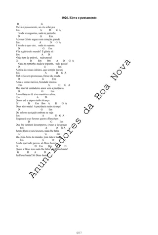 487
1026. Eleva o pensamento
D G
Eleva o pensamento, ao céu sobe por
Em A D G A
Nada te angusties, nada te perturbe.
D G Em
A Jesus Cristo segue com coração grande
Em A D G A
E venha o que vier, nada te espante.
D G Em
Vês a glória do mundo? É glória vã
Em A D
Nada tem de estável, tudo passa!
G D Em Bm A D G A
Nada te perturbe, nada te espante, tudo passa!
D G Em
Aspira às coisas celestes, que sempre duram.
Em A D G A
Fiel e rico em promessas, Deus não muda.
D G Em
Ama-o como merece, bondade imensa
Em A D G A
Mas não há verdadeiro amor sem a paciência.
D G Em
A confiança e fé viva mantém a alma.
Em A D
Quem crê e espera tudo alcança.
G D Em Bm A D G A
Deus não muda! A paciência tudo alcança!
D G Em
Do inferno acoçado embora se veja
Em A D G A
Enganará seus furores quem a Deus tem
D G Em
Que lhe venham desamparos, cruzes e desgraças
Em A D G A
Sendo Deus o seu tesouro, nada lhe falta.
D G Em
Ide, pois, bens do mundo, pois tudo é nada
Em A D
Ainda que tudo percas, só Deus basta!
G D Em Bm A D
Quem a Deus tem nada lhe falta. Só Deus basta!
G D A D
Só Deus basta! Só Deus basta!
A
n
u
n
c
i
a
d
o
r
e
s
d
a
B
o
a
N
o
v
a
 