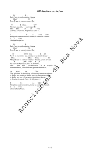 488
1027. Bendita Árvore da Cruz
F# B
Tu ó Cruz, és minha máxima riqueza
Ebm7 C#
É em Ti que eu encontro prazer (2x)
F# B Ebm C#9
Viver aos teus pés, suspirar por Ti
Bbm Ebm D9 E9 F#m
Dormir o sono suave, desprendido sobre Ti.
D E A E/G# F#m
Mergulhar nos teus mistérios, tornar-te conhecida e amada
D E F#m
Gloriosa Santa Cruz.
F# B
Tu ó Cruz, és minha máxima riqueza
Ebm7 C#
É em Ti que eu encontro prazer (2x)
B C#/B Ebm B C#
Por Ti eu encontrei o céu, permita-me ao túmulo descer
Bbm Ebm G#m C#
Abraçado em Ti, o árvore bendita, ó Bendita Árvore da Cruz.
B C#/B Ebm B C#
Por causa do Reino feliz, feliz da eterna luz.
Bbm Ebm Bbm B Bbm G#m C# D C#m D C#m
Infinita bondade, e única verdade, penhor da salvação.
D C#m D C#m
(Que pelo sinal da Santa Cruz o Senhor nos guarde a cada dia,
o Senhor nos proteja, o Senhor nos leve diante do seu Altar,
o Senhor nos leve a beber do seu santíssimo Sangue,
ó Bendita Árvore da Cruz... Te Adoramos.)...
D E A E/G# F#m
Mergulhar nos teus mistérios, tornar-te conhecida e amada
D E F#m
Gloriosa Santa Cruz...
A
n
u
n
c
i
a
d
o
r
e
s
d
a
B
o
a
N
o
v
a
 
