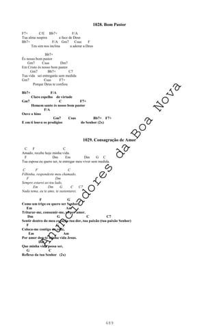 489
1028. Bom Pastor
F7+ C/E Bb7+ F/A
Tua alma suspira a face de Deus
Bb7+ F/A Gm7 Csus F
Teu sim nos inclina a adorar a Deus
Bb7+
És nosso bom pastor
Gm7 Csus Dm7
Em Cristo és nosso bom pastor
Gm7 Bb7+ C7
Tua vida sei entregarás sem medida
Gm7 Csus F7+
Porque Deus te confiou
Bb7+ F/A
Claro espelho de virtude
Gm7 C F7+
Homem santo és nosso bom pastor
F/A
Ouve o hino
Gm7 Csus Bb7+ F7+
E em ti louva os prodígios do Senhor (2x)
1029. Consagração de Amor
C F C
Amado, recebe hoje minha vida.
F Dm Em Dm G C
Tua esposa eu quero ser, te entregar meu viver sem medida.
C F C
Filhinha, respondeste meu chamado,
F Dm
Sempre estarei ao teu lado,
Em Dm G C C7
Nada tema, eu te amo, te sustentarei.
F G
Como um trigo eu quero ser Senhor,
Em Am
Triturar-me, consumir-me, só por amor.
Dm G C C7
Sentir dentro do meu coração tua dor, tua paixão (tua paixão Senhor)
F G
Coloca-me contigo na cruz,
Em Am
Por amor dou-te minha vida Jesus.
Dm
Que minha vida possa ser,
G C
Reflexo da tua Senhor (2x)
A
n
u
n
c
i
a
d
o
r
e
s
d
a
B
o
a
N
o
v
a
 