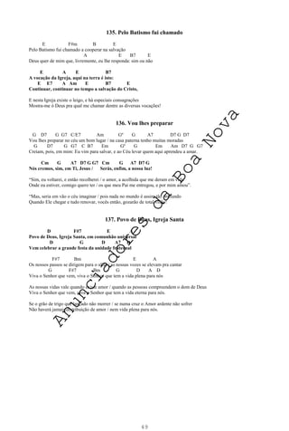 49
135. Pelo Batismo fui chamado
E F#m B E
Pelo Batismo fui chamado a cooperar na salvação
A E B7 E
Deus quer de mim que, livremente, eu lhe responda: sim ou não
E A E B7
A vocação da Igreja, aqui na terra é isto:
E E7 A Am E B7 E
Continuar, continuar no tempo a salvação do Cristo,
E nesta Igreja existe o leigo, e há especiais consagrações
Mostra-me ó Deus pra qual me chamar dentre as diversas vocações!
136. Vou lhes preparar
G D7 G G7 C/E7 Am Gº G A7 D7 G D7
Vou lhes preparar no céu um bom lugar / na casa paterna tenho muitas moradas
G D7 G G7 C B7 Em Gº G Em Am D7 G G7
Creiam, pois, em mim: Eu vim para salvar, e ao Céu levar quem aqui aprendeu a amar.
Cm G A7 D7 G G7 Cm G A7 D7 G
Nós cremos, sim, em Ti, Jesus / Serás, enfim, a nossa luz!
“Sim, eu voltarei, e então recolherei / o amor, a acolhida que me deram em vida
Onde eu estiver, comigo quero ter / os que meu Pai me entregou, e por mim amou”.
“Mas, seria em vão o céu imaginar / pois nada no mundo é assim tão profundo
Quando Ele chegar e tudo renovar, vocês então, gozarão de total visão!
137. Povo de Deus, Igreja Santa
D F#7 E A
Povo de Deus, Igreja Santa, em comunhão universal
D G D A7 D
Vem celebrar a grande festa da unidade fraternal
F#7 Bm E A
Os nossos passos se dirigem para o altar / as nossas vozes se elevam pra cantar
G F#7 Bm G D A D
Viva o Senhor que vem, viva o Senhor que tem a vida plena para nós
As nossas vidas vale quando existe amor / quando as pessoas compreendem o dom de Deus
Viva o Senhor que vem, viva o Senhor que tem a vida eterna para nós.
Se o grão de trigo que lançado não morrer / se numa cruz o Amor ardente não sofrer
Não haverá jamais distribuição de amor / nem vida plena para nós.
A
n
u
n
c
i
a
d
o
r
e
s
d
a
B
o
a
N
o
v
a
 