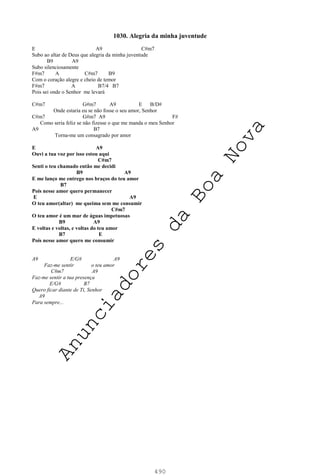 490
1030. Alegria da minha juventude
E A9 C#m7
Subo ao altar de Deus que alegria da minha juventude
B9 A9
Subo silenciosamente
F#m7 A C#m7 B9
Com o coração alegre e cheio de temor
F#m7 A B7/4 B7
Pois sei onde o Senhor me levará
C#m7 G#m7 A9 E B/D#
Onde estaria eu se não fosse o seu amor, Senhor
C#m7 G#m7 A9 F#
Como seria feliz se não fizesse o que me manda o meu Senhor
A9 B7
Torna-me um consagrado por amor
E A9
Ouvi a tua voz por isso estou aqui
C#m7
Senti o teu chamado então me decidi
B9 A9
E me lanço me entrego nos braços do teu amor
B7
Pois nesse amor quero permanecer
E A9
O teu amor(altar) me queima sem me consumir
C#m7
O teu amor é um mar de águas impetuosas
B9 A9
E voltas e voltas, e voltas do teu amor
B7 E
Pois nesse amor quero me consumir
A9 E/G# A9
Faz-me sentir o teu amor
C#m7 A9
Faz-me sentir a tua presença
E/G# B7
Quero ficar diante de Ti, Senhor
A9
Para sempre...
A
n
u
n
c
i
a
d
o
r
e
s
d
a
B
o
a
N
o
v
a
 
