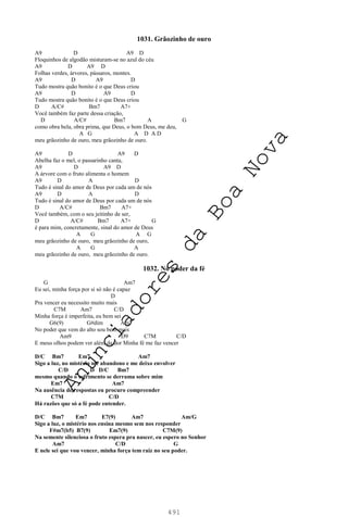 491
1031. Grãozinho de ouro
A9 D A9 D
Floquinhos de algodão misturam-se no azul do céu
A9 D A9 D
Folhas verdes, árvores, pássaros, montes.
A9 D A9 D
Tudo mostra quão bonito é o que Deus criou
A9 D A9 D
Tudo mostra quão bonito é o que Deus criou
D A/C# Bm7 A7+
Você também faz parte dessa criação,
D A/C# Bm7 A G
como obra bela, obra prima, que Deus, o bom Deus, me deu,
A G A D A D
meu grãozinho de ouro, meu grãozinho de ouro.
A9 D A9 D
Abelha faz o mel, o passarinho canta,
A9 D A9 D
A árvore com o fruto alimenta o homem
A9 D A D
Tudo é sinal do amor de Deus por cada um de nós
A9 D A D
Tudo é sinal do amor de Deus por cada um de nós
D A/C# Bm7 A7+
Você também, com o seu jeitinho de ser,
D A/C# Bm7 A7+ G
é para mim, concretamente, sinal do amor de Deus
A G A G
meu grãozinho de ouro, meu grãozinho de ouro,
A G A
meu grãozinho de ouro, meu grãozinho de ouro.
1032. No poder da fé
G Am7
Eu sei, minha força por si só não é capaz
D
Pra vencer eu necessito muito mais
C7M Am7 C/D
Minha força é imperfeita, eu bem sei
G6(9) G#dim Am7
No poder que vem do alto sou bem mais
Am9 D9 C7M C/D
E meus olhos podem ver além da dor Minha fé me faz vencer
D/C Bm7 Em7 Am7
Sigo a luz, no mistério me abandono e me deixo envolver
C/D D D/C Bm7
mesmo quando o sofrimento se derrama sobre mim
Em7 Am7
Na ausência de respostas eu procuro compreender
C7M C/D
Há razões que só a fé pode entender.
D/C Bm7 Em7 E7(9) Am7 Am/G
Sigo a luz, o mistério nos ensina mesmo sem nos responder
F#m7(b5) B7(9) Em7(9) C7M(9)
Na semente silenciosa o fruto espera pra nascer, eu espero no Senhor
Am7 C/D G
E nele sei que vou vencer, minha força tem raiz no seu poder.
A
n
u
n
c
i
a
d
o
r
e
s
d
a
B
o
a
N
o
v
a
 