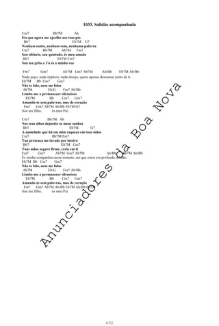 492
1033. Solidão acompanhada
Cm7 Bb7M Ab
Eis que agora me ajoelho aos teus pés
Bb7 Eb7M G7
Nenhum canto, nenhum som, nenhuma palavra
Cm7 Bb7M Ab7M Fm7
Sou silêncio, sou quietude, és meu amado
Bb7 Eb7M Cm7
Sou teu grito e Tu és a minha voz
Fm7 Gm7 Ab7M Gm7 Ab7M Ab/Bb Eb7M Ab/Bb
Nada peço, nada imploro, nada desejo, quero apenas descansar junto de ti.
Eb7M Bb Cm7 Gm7
Não te falo, nem me falas
Ab7M Eb/G Fm7 Ab/Bb
Limito-me a permanecer silencioso
Eb7M Bb Cm7 Gm7
Amando-te sem palavras, mas de coração
Fm7 Gm7 Ab7M Ab/Bb Eb7M G7
Sou teu filho, és meu Pai.
Cm7 Bb7M Ab
Nos teus olhos deposito os meus sonhos
Bb7 Eb7M G7
A ansiedade que há em mim esqueço em tuas mãos
Cm7 Bb7M Fm7
Tua presença me invade por inteiro
Bb7 Eb7M Cm7
Tuas mãos seguro firme, creio em ti
Fm7 Gm7 Ab7M Gm7 Ab7M Ab/Bb Eb7M Ab/Bb
És minha companhia nesse instante, em que estou em profunda solidão.
Eb7M Bb Cm7 Gm7
Não te falo, nem me falas
Ab7M Eb/G Fm7 Ab/Bb
Limito-me a permanecer silencioso
Eb7M Bb Cm7 Gm7
Amando-te sem palavras, mas de coração
Fm7 Gm7 Ab7M Ab/Bb Eb7M Ab/Bb Eb7M
Sou teu filho, és meu Pai.
A
n
u
n
c
i
a
d
o
r
e
s
d
a
B
o
a
N
o
v
a
 