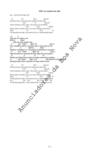 493
1034. As estações da vida
Intr.: (D F/D G/D ) Bb C D9
D C9 Em7 Dsus D
Suntuosa força, clara intensa luz, gênese de todo fruto.
E/D A Dsus D
Verbo soberano, início, meio e fim, porta voz do infinito.
C/D Em7 A#dim
Desce sobre os montes, rios, céu e mar, soberano dom divino
Bm7 E7 G/A D
Vai deixando em tudo o seu rastro de luz, a vida não poder parar.
G A
Vida, tua cor colore o céu
D/F# G F#m7
Vida, teu calor acende a luz
G A/G F#m7 Bm7 C9 Asus A
Tece a melodia e deixa o teu sinal, onde o vento canta ao sol.
G A D/F# G F#m7
Sombras se dissipam e se vão quando se demonstra o teu poder
G A/G F#m7 Bm7 C9 Asus A
Alma do universo, expressão de Deus, digo sim ao teu querer.
G A G D
Mesmo que hajam forças contra ti sempre nascerão as estações.
G A/G F#m7 Bm7 G/A D9 G/D D G/A D E/D D A/D
Incansável luta, não te cansarás eu sei que sobreviverás.
D C9 Em7 Dsus D
Suntuosa força, clara intensa luz, gênese de todo fruto.
E/D A Dsus D
Verbo soberano, início, meio e fim, porta voz do infinito.
C/D Em7 A#dim
Desce sobre os montes, rios, céu e mar, soberano dom divino
Bm7 E7 G/A D
Vai deixando em tudo o seu rastro de luz, a vida não poder parar.
G/A D9 G/A D9 G/A D9
A vida não pode parar, a vida sobreviverá. A vida sobreviverá...
A
n
u
n
c
i
a
d
o
r
e
s
d
a
B
o
a
N
o
v
a
 