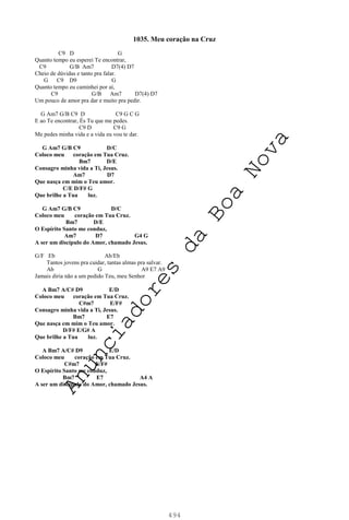 494
1035. Meu coração na Cruz
C9 D G
Quanto tempo eu esperei Te encontrar,
C9 G/B Am7 D7(4) D7
Cheio de dúvidas e tanto pra falar.
G C9 D9 G
Quanto tempo eu caminhei por aí,
C9 G/B Am7 D7(4) D7
Um pouco de amor pra dar e muito pra pedir.
G Am7 G/B C9 D C9 G C G
E ao Te encontrar, És Tu que me pedes.
C9 D C9 G
Me pedes minha vida e a vida eu vou te dar.
G Am7 G/B C9 D/C
Coloco meu coração em Tua Cruz.
Bm7 D/E
Consagro minha vida a Ti, Jesus.
Am7 D7
Que nasça em mim o Teu amor.
C/E D/F# G
Que brilhe a Tua luz.
G Am7 G/B C9 D/C
Coloco meu coração em Tua Cruz.
Bm7 D/E
O Espírito Santo me conduz,
Am7 D7 G4 G
A ser um discípulo do Amor, chamado Jesus.
G/F Eb Ab/Eb
Tantos jovens pra cuidar, tantas almas pra salvar.
Ab G A9 E7 A9
Jamais diria não a um pedido Teu, meu Senhor
A Bm7 A/C# D9 E/D
Coloco meu coração em Tua Cruz.
C#m7 E/F#
Consagro minha vida a Ti, Jesus.
Bm7 E7
Que nasça em mim o Teu amor.
D/F# E/G# A
Que brilhe a Tua luz.
A Bm7 A/C# D9 E/D
Coloco meu coração em Tua Cruz.
C#m7 E/F#
O Espírito Santo me conduz,
Bm7 E7 A4 A
A ser um discípulo do Amor, chamado Jesus.
A
n
u
n
c
i
a
d
o
r
e
s
d
a
B
o
a
N
o
v
a
 