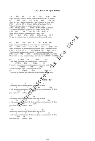 496
1037. Ruah, um sopro de vida
C9 Dm7 Em7 F/G C9 Dm7 C7M F/G
Sopra ligeiro por cima dos montes, sopra do Norte e do Sul de um país
C9 Dm7 Em7 F/G C7M Dm7 C7M Em7
Nasce no Leste e renasce num sonho. Canta e ressurge no Oeste feliz
F7M A7(#5) D7(9) B7(b5) Bb7M G#7(b5) Gm7 C6(9)
Vida, universo que pulsa no tempo, início, meio e fim
F7M A7(#5) D7(9) B7(b5) Bb7M G#7(b5) Gm7 C6(9)
Vida infinita num tempo que passa, pois sempre fica em mim
F7M Em7 F7M C7M F7M Em7 D7(9) C/E
Numa palavra presença constante o riso, o não e o sim
F7M Em7 F7M C7M Bb7M G#7(b5) F/G G
No que me ensina a cruzar os caminhos do ninho ao mundo enfim
C9 Dm7 Em7 F/G C9 Dm7 C7M F/G
Sopra nas casas, varandas e ruas num vento leve me leva a voar
C9 Dm7 Em7 F/G C7M Dm7 C7M Em7
Sopra em palavras de fé e na figura que com um sopro a esperança nos dá
F7M A7(#5) D7(9) A7(#5) Ab7M Dm7 Gm7 C6(9)
Tão consciente que a gente se esquece e se engana de uma lucidez
F7M Em7 F7M C7M Bb7M G#7(b5) F/G F7M Em7 F7M
Que ilumina no verso em palavra Deus faz, fará e fez Em7 Eb7M Ab7M F/G
C9 C7M(9) F7M G#dim C9
Verso alado, iluminado a fé que não duvida e corre no céu
C7M(9) F7M G#dim C9
E aponta o teu nome num sopro de vida e corre no verso alado...
C7M(9) F7M G#dim
Vem de todo lugar sopra a cantar regenera a vida
C9 C7M(9) F7M G#dim C9
Vem, vem me iluminar, traz inspiração brilha em todo céu pra mim...
1038. I Jo 4
E B A B
Amemo-nos uns aos outros / pois o Amor vem de Deus
A E G# C#m
e todo aquele que ama nasceu de Deus / e chega ao conhecimento de Deus
F#m7 B E (C7)
pois quem ama conhece a Deus
F C Bb C
Amemo-nos uns aos outros / pois o Amor vem de Deus
Bb F A Dm
e todo aquele que ama nasceu de Deus / e chega ao conhecimento de Deus
Gm7 C F (D7)
pois quem ama conhece a Deus
G D C D
Amemo-nos uns aos outros / pois o Amor vem de Deus
C G B Em
e todo aquele que ama nasceu de Deus / e chega ao conhecimento de Deus
Am7 D G
pois quem ama conhece a Deus
A
n
u
n
c
i
a
d
o
r
e
s
d
a
B
o
a
N
o
v
a
 