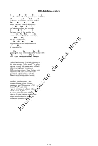 498
1040. Trindade que adoro
C F C F C
Meu Deus, Trindade Santa, que adoro em minh’alma,
Em Am Em Am
ajudai-me a esquecer-me e fixai-me em Vós,
Dm G A Dm
imóvel e pacífica, como se já estivesse,
G Em F G
em Vós na eternidade, em adoração.
C F C F C
Que nada possa vir tirar a minha paz,
Em Am Em Am
nem me fazer sair de Vós,ó meu Imutável,
Dm F/G
mas que a cada instante,
Am Dm G Am
me faça penetrar mais na profundidade
F G
de vosso Mistério.
Em Am Dm G
Que alegria, meus irmãos, céu na terra encontrei:
Em F F/G C
o céu é Deus e na minh’alma Ele está. (2x)
Pacificai a minh’alma, fazei dela o vosso céu,
aí o vosso repouso. Assim, jamais Vos deixe,
mas que eu esteja toda desperta em minha fé,
toda em adoração, em vossas mãos.
Oh Cristo, meu Amado, vinde viver em mim
para minha vida ser da vossa irradiação.
Quisera ser esposa ao vosso coração,
cobrir-Vos de amor e de amor morrer!
Meu Três, meu Deus, meu Tudo,
minha felicidade, infinita Solidão,
onde eu me perco! Entrego-me a Vós!
Ocultai-Vos Vós em mim
e que eu me oculte em Vós, até o fim...
Ser um louvor de glória
de vossas perfeições: eis a minha
vocação, já começa aqui o que farei para
sempre na eterna mansão, cantar em
minha vida vossos louvores!!!
A
n
u
n
c
i
a
d
o
r
e
s
d
a
B
o
a
N
o
v
a
 