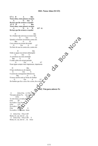 499
1041. Nossa Alma (Sl 123)
G7 A D A Bm
Nossa alma, como pássaro escapou
A G Em A
Do laço que lhe armara o caçador
G7 A D A Bm
Nossa alma, como pássaro escapou
A G A D (G7 A)
Do laço que lhe armara o caçador
D Bm
Se o Senhor não estivesse ao nosso lado
G Em A
Quando os homens investiram contra nós
Bm G D
Com certeza nos teriam devorado
G Em A A7
No furor de sua ira contra nós, contra nós
D Bm
Então as águas nos teriam submergido
G Em A
A correnteza nos teria arrastado
Bm G D
E então sobre nós teriam passado
G Em A A7
Essas águas sempre mais impetuosas, impetuosas
D Bm
O laço arrebentou-se de repente
G Em A
E assim nós conseguimos libertar-nos
Bm G D
O nosso auxílio está no Nome do Senhor
G Em A A7
Do Senhor que fez o céu e fez a terra, fez a terra
1042. Vim para adorar-Te
E G#m C#m A F#m B7
Vim para adorar-Te, vim para dizer
G#m C#m
Te amo Jesus, és tudo para mim
F#m B7
Eu exalto o Teu Nome
G#m C#7
Eu exalto o Teu Nome
F#m B7 E
Eu exalto o Teu Nome. Jesus
E G#m C#m F#m A B7
Reina, rei...na, sim rei ... na
E G#m C#m F#m A B7 E
Reina, rei...na, sim rei ... na Jesus
A
n
u
n
c
i
a
d
o
r
e
s
d
a
B
o
a
N
o
v
a
 