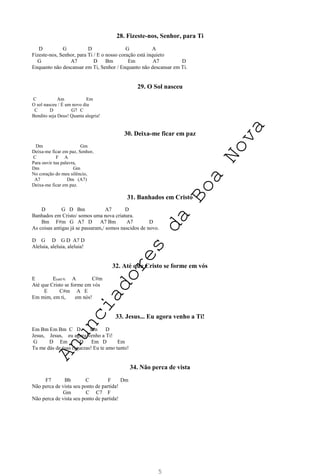 5
28. Fizeste-nos, Senhor, para Ti
D G D G A
Fizeste-nos, Senhor, para Ti / E o nosso coração está inquieto
G A7 D Bm Em A7 D
Enquanto não descansar em Ti, Senhor / Enquanto não descansar em Ti.
29. O Sol nasceu
C Am Em
O sol nasceu / É um novo dia
C D G7 C
Bendito seja Deus! Quanta alegria!
30. Deixa-me ficar em paz
Dm Gm
Deixa-me ficar em paz, Senhor,
C F A
Para ouvir tua palavra,
Dm Gm
No coração do meu silêncio,
A7 Dm (A7)
Deixa-me ficar em paz.
31. Banhados em Cristo
D G D Bm A7 D
Banhados em Cristo/ somos uma nova criatura.
Bm F#m G A7 D A7 Bm A7 D
As coisas antigas já se passaram,/ somos nascidos de novo.
D G D G D A7 D
Aleluia, aleluia, aleluia!
32. Até que Cristo se forme em vós
E E(add 9) A C#m
Até que Cristo se forme em vós
E C#m A E
Em mim, em ti, em nós!
33. Jesus... Eu agora venho a Ti!
Em Bm Em Bm C D Em D
Jesus, Jesus, eu agora venho a Ti!
G D Em D Em D Em
Tu me dás de tuas riquezas! Eu te amo tanto!
34. Não perca de vista
F7 Bb C F Dm
Não perca de vista seu ponto de partida!
Gm C C7 F
Não perca de vista seu ponto de partida!
A
n
u
n
c
i
a
d
o
r
e
s
d
a
B
o
a
N
o
v
a
 