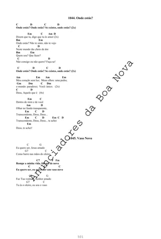 501
1044. Onde estás?
C D C D
Onde estás? Onde estás? Se existes, onde estás? (2x)
Em C Am D
Dizem que tu, digo que tu és amor (2x)
Bm Em
Onde estás? Não te sinto, não te vejo
C D
Neste mundo tão cheio de dor
Bm Em
Quem sou? Que fazer?
C D
Não consigo ou não quero? Faça-se!
C D C D
Onde estás? Onde estás? Se existes, onde estás? (2x)
Am Em Am Em
Meu coração sem luz; Meus olhos: uma pedra;
Gm Dm C Dm
o mundo: paradoxo; Você: único. (2x)
C D
Deus, Aquele que é (4x)
Em C
Dentro de mim e de você
Am D
Olhar no fundo transparente,
Em C D
Transcendente, Deus, Deus...
Em C D Em C D
Transcendente, Deus, Deus... te achei
Em
Deus, te achei!
1045. Vaso Novo
C G
Eu quero ser, Jesus amado
G7 C
Como barro nas mãos do oleiro
C7 F Fm
Rompe a minha vida, faz-me de novo
C G7 C
Eu quero ser, eu quero ser um vaso novo
C G
Faz Tua vontade, Senhor amado
G7 C
Tu és o oleiro, eu sou o vaso
A
n
u
n
c
i
a
d
o
r
e
s
d
a
B
o
a
N
o
v
a
 