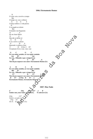 502
1046. Eternamente Damas
D
O vento vem e envolve o tempo
Bm
O tempo vai, vem o silêncio
G A G A
Criança sonhou e a vida passou
D
E eu jogado ao relento
Bm
O mundo é um fragmento
G A
De um Amor Maior
G A
Que não se define só
G D A
E eu a sorrir e a chorar
G D A
Querendo ir embora e ficar
C D G Em C D7
Um pássaro livre a voar, voar, voar
G C G C
Eu vou andar sozinho, eu vou seguir caminho
Am D7 Am
Eu vou... Olhando o que o tempo levou
D7 C D7 G
Não dá pra esquecer esse amor: Eternamente Damas (2x)
A D A D
Eu vou andar sozinho, eu vou seguir caminho
Bm E7 Bm
Eu vou... Olhando o que o tempo levou
E7 D E7 A F#m
Não dá pra esquecer esse amor: Eternamente Damas
D E7 A F#m D E7 A
Eternamente Damas, eternamente Damas!
1047. Meu Tudo
E F#m G#m G#7 A B
Senhor meu, meu Tudo, meu Mestre, Te adorarei (2x)
G#m C#7
Senhor, eu nada sou
F#m D7 B
Em Ti, me esconderei (2x)
A
n
u
n
c
i
a
d
o
r
e
s
d
a
B
o
a
N
o
v
a
 