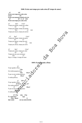 503
1048. Existe um tempo pra cada coisa (É tempo de amar)
A7 D7
Existe um tempo pra cada coisa
C#m7 D7
Existe um momento debaixo do céu
A7 D7 E A7 D/E
Existe um tempo pra cada coisa
A7 Bm7 C#m7
Tempo pra plantar, tempo pra colher
D7 A7
Tempo pra ganhar, tempo pra perder
D/E A7 D/E
Tempo pra nascer, tempo pra morrer
A7 Bm7 C#m7
Tempo pra chegar, tempo pra partir
D7 A7
Tempo pra apartar, tempo pra unir
D/E A7 D/E
Tempo pra chorar, tempo pra sorrir
A7 Bm7 C#m7
Tempo pra cantar, tempo pra calar
D7 A7
Tempo pra cair, pra recomeçar
D/E A7
Hoje é o tempo, é tempo de amar
1049. O que agrada a Deus
E
O que agrada a Deus
C#m
Em minha pequena alma
F#m Bsus4
É que eu ame minha pequenez
E Bsus4
E minha pobreza
E Ebm
O que agrada a Deus
Ab7(b13) C#m B7
Em minha pequena alma
E A9 Bsus4
É que eu ame minha pequenez
E E/Ab
E minha pobreza
A9 F#m Abm C#m
É a esperança cega
F#m Bsus4 E
Que tenho em sua misericórdia
A
n
u
n
c
i
a
d
o
r
e
s
d
a
B
o
a
N
o
v
a
 