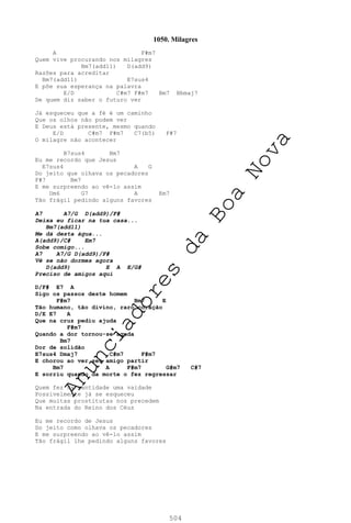 504
1050. Milagres
A F#m7
Quem vive procurando nos milagres
Bm7(add11) D(add9)
Razões para acreditar
Bm7(add11) E7sus4
E põe sua esperança na palavra
E/D C#m7 F#m7 Bm7 Bbmaj7
De quem diz saber o futuro ver
Já esqueceu que a fé é um caminho
Que os olhos não podem ver
E Deus está presente, mesmo quando
E/D C#m7 F#m7 C7(b5) F#7
O milagre não acontecer
B7sus4 Bm7
Eu me recordo que Jesus
E7sus4 A G
Do jeito que olhava os pecadores
F#7 Bm7
E me surpreendo ao vê-lo assim
Dm6 G7 A Em7
Tão frágil pedindo alguns favores
A7 A7/G D(add9)/F#
Deixa eu ficar na tua casa...
Bm7(add11)
Me dá desta água...
A(add9)/C# Em7
Sobe comigo...
A7 A7/G D(add9)/F#
Vê se não dormes agora
D(add9) E A E/G#
Preciso de amigos aqui
D/F# E7 A
Sigo os passos deste homem
F#m7 Bm7 E
Tão humano, tão divino, raro coração
D/E E7 A
Que na cruz pediu ajuda
F#m7
Quando a dor tornou-se aguda
Bm7
Dor de solidão
E7sus4 Dmaj7 C#m7 F#m7
E chorou ao ver seu amigo partir
Bm7 A F#m7 G#m7 C#7
E sorriu quando da morte o fez regressar
Quem fez da santidade uma vaidade
Possivelmente já se esqueceu
Que muitas prostitutas nos precedem
Na entrada do Reino dos Céus
Eu me recordo de Jesus
Do jeito como olhava os pecadores
E me surpreendo ao vê-lo assim
Tão frágil lhe pedindo alguns favores
A
n
u
n
c
i
a
d
o
r
e
s
d
a
B
o
a
N
o
v
a
 