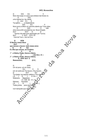 506
1052. Ressuscitou
G D/G Em C
Novo dia surgiu e o povo que andava nas trevas viu
G D/G
uma intensa luz, teu clarão
C | Am D | G
Tua glória......... a resplandecer.
D/G Em C
Novo povo a trilhar um caminho aberto por Tuas mãos
G D/G C G/B
obra nova enfim já podemos ver, Nova Criação.
Am7 Em7 G D
Somos nós este povo alcançado por Tua luz,
Am7 C Em7 D7/4 D7
fruto da Tua o...bra na Cruz.
G D/F#
O Senhor nosso Deus
Em7 C
que merece o louvor, todo nosso amor.
G D Em
É o Rei que venceu, ao Cordeiro
C D
1ª a Vitória, Poder, Honra e Glória.
C | Am Em | D |
2ª a Vitória, Poder, Honra e Glória.
G D/F# Em7 C
Ressuscitou. (2 X )
G D/F#
Um só povo, um só corpo,
Em C G
Um só canto pra Teu louvor, (Teu louvor),
G Am7 Em C
Tua Igreja, tua esposa celebra o Teu amor.
| G | D | D Em |
Soberano, Majestoso,
| C G/B Am D |
Glorioso, Vencedor.
| G | D | D Em |
Todos juntos, povo em festa,
C D4 D
num banquete que não findará!
A
n
u
n
c
i
a
d
o
r
e
s
d
a
B
o
a
N
o
v
a
 