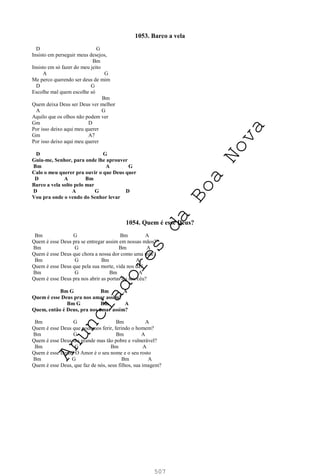 507
1053. Barco a vela
D G
Insisto em perseguir meus desejos,
Bm
Insisto em só fazer do meu jeito
A G
Me perco querendo ser deus de mim
D G
Escolhe mal quem escolhe só
Bm
Quem deixa Deus ser Deus ver melhor
A G
Aquilo que os olhos não podem ver
Gm D
Por isso deixo aqui meu querer
Gm A7
Por isso deixo aqui meu querer
D G
Guia-me, Senhor, para onde lhe aprouver
Bm A G
Calo o meu querer pra ouvir o que Deus quer
D A Bm
Barco a vela solto pelo mar
D A G D
Vou pra onde o vendo do Senhor levar
1054. Quem é esse Deus?
Bm G Bm A
Quem é esse Deus pra se entregar assim em nossas mãos?
Bm G Bm A
Quem é esse Deus que chora a nossa dor como uma mãe?
Bm G Bm A
Quem é esse Deus que pela sua morte, vida nos dá?
Bm G Bm A
Quem é esse Deus pra nos abrir as portas do seu céu?
Bm G Bm A
Quem é esse Deus pra nos amar assim?
Bm G Bm A
Quem, então é Deus, pra nos amar assim?
Bm G Bm A
Quem é esse Deus que podemos ferir, ferindo o homem?
Bm G Bm A
Quem é esse Deus tão grande mas tão pobre e vulnerável?
Bm G Bm A
Quem é esse Deus? O Amor é o seu nome e o seu rosto
Bm G Bm A
Quem é esse Deus, que faz de nós, seus filhos, sua imagem?
A
n
u
n
c
i
a
d
o
r
e
s
d
a
B
o
a
N
o
v
a
 