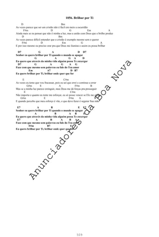 509
1056. Brilhar por Ti
D Bm
As vezes parece que ser um cristão não é fácil em meio a escuridão
F#m D G Em A
Ainda mais se eu pensar que não é minha a luz, mas a união com Deus que o brilho produz
D Bm
As vezes parece difícil entender que o cristão é exemplo mesmo sem o querer
F#m D Em G A
E por isso mesmo eu preciso orar pra que Deus me ilumine e assim eu possa brilhar
D7 G A D D7
Senhor eu quero brilhar por Ti quando o mundo se apagar
G A G A D
Eu quero que através da minha vida alguém possa Te enxergar
D7 G A G A G
Faze com que mesmo sem palavras eu fale do Teu amor
Em A7 D B7
Eu quero brilhar por Ti, brilhar onde quer que for
E C#m
As vezes eu temo que vou fracassar, pois eu sei que errei e continuo a errar
G#m E A F#m B
Mas se a minha luz parece extinguir, meu Deus me dá forças pra prosseguir
E C#m
Não importa o quanto eu tente me esforçar, eu só posso vencer se Ele me ajudar
G#m E F#m A B
E quando percebo que meu esforço é vão, o que devo fazer é segurar Sua mão
E7 A B E E7
Senhor eu quero brilhar por Ti quando o mundo se apagar
A B A B E
Eu quero que através da minha vida alguém possa Te enxergar
E7 A B A B A
Faze com que mesmo sem palavras eu fale do Teu amor
F#m B7 E
Eu quero brilhar por Ti, brilhar onde quer que for
A
n
u
n
c
i
a
d
o
r
e
s
d
a
B
o
a
N
o
v
a
 