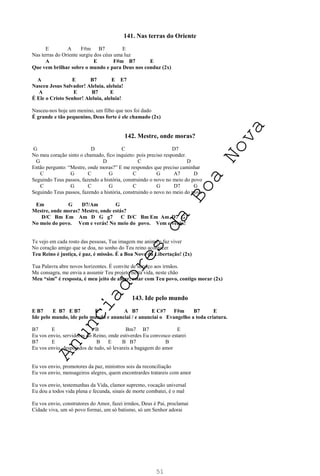 51
141. Nas terras do Oriente
E A F#m B7 E
Nas terras do Oriente surgiu dos céus uma luz
A E F#m B7 E
Que vem brilhar sobre o mundo e para Deus nos conduz (2x)
A E B7 E E7
Nasceu Jesus Salvador! Aleluia, aleluia!
A E B7 E
É Ele o Cristo Senhor! Aleluia, aleluia!
Nasceu-nos hoje um menino, um filho que nos foi dado
É grande e tão pequenino, Deus forte é ele chamado (2x)
142. Mestre, onde moras?
G D C D7
No meu coração sinto o chamado, fico inquieto: pois preciso responder.
G D C D
Então pergunto: “Mestre, onde moras?” E me respondes que preciso caminhar
C G C G C G A7 D
Seguindo Teus passos, fazendo a história, construindo o novo no meio do povo
C G C G C G D7 G
Seguindo Teus passos, fazendo a história, construindo o novo no meio do povo
Em G D7/Am G
Mestre, onde moras? Mestre, onde estás?
D/C Bm Em Am D G g7 C D/C Bm Em Am D7 G
No meio do povo. Vem e verás! No meio do povo. Vem e verás!
Te vejo em cada rosto das pessoas, Tua imagem me anima e faz viver
No coração amigo que se doa, no sonho do Teu reino acontecer
Teu Reino é justiça, é paz, é missão. É a Boa Nova da Libertação! (2x)
Tua Palavra abre novos horizontes. É convite de serviço aos irmãos.
Me consagra, me envia a assumir Teu projeto nesta vida, neste chão
Meu “sim” é resposta, é meu jeito de amar, estar com Teu povo, contigo morar (2x)
143. Ide pelo mundo
E B7 E B7 E B7 E A B7 E C#7 F#m B7 E
Ide pelo mundo, ide pelo mundo e anunciai / e anunciai o Evangelho a toda criatura.
B7 E B Bm7 B7 E
Eu vos envio, servidores do Reino, onde estiverdes Eu convosco estarei
B7 E B E B B7 B
Eu vos envio, despojados de tudo, só levareis a bagagem do amor
Eu vos envio, promotores da paz, ministros sois da reconciliação
Eu vos envio, mensageiros alegres, quem encontrardes tratareis com amor
Eu vos envio, testemunhas da Vida, clamor supremo, vocação universal
Eu dou a todos vida plena e fecunda, sinais de morte combatei, é o mal
Eu vos envio, construtores do Amor, fazei irmãos, Deus é Pai, proclamai
Cidade viva, um só povo formai, um só batismo, só um Senhor adorai
A
n
u
n
c
i
a
d
o
r
e
s
d
a
B
o
a
N
o
v
a
 