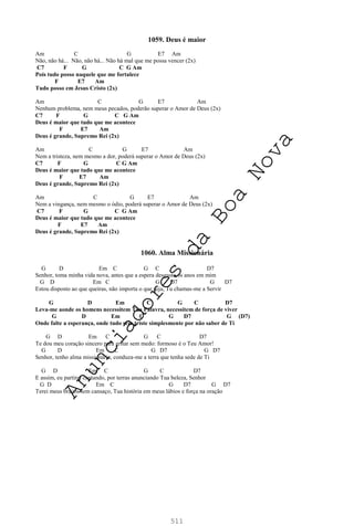 511
1059. Deus é maior
Am C G E7 Am
Não, não há... Não, não há... Não há mal que me possa vencer (2x)
C7 F G C G Am
Pois tudo posso naquele que me fortalece
F E7 Am
Tudo posso em Jesus Cristo (2x)
Am C G E7 Am
Nenhum problema, nem meus pecados, poderão superar o Amor de Deus (2x)
C7 F G C G Am
Deus é maior que tudo que me acontece
F E7 Am
Deus é grande, Supremo Rei (2x)
Am C G E7 Am
Nem a tristeza, nem mesmo a dor, poderá superar o Amor de Deus (2x)
C7 F G C G Am
Deus é maior que tudo que me acontece
F E7 Am
Deus é grande, Supremo Rei (2x)
Am C G E7 Am
Nem a vingança, nem mesmo o ódio, poderá superar o Amor de Deus (2x)
C7 F G C G Am
Deus é maior que tudo que me acontece
F E7 Am
Deus é grande, Supremo Rei (2x)
1060. Alma Missionária
G D Em C G C D7
Senhor, toma minha vida nova, antes que a espera desgaste os anos em mim
G D Em C G D7 G D7
Estou disposto ao que queiras, não importa o que seja, Tu chamas-me a Servir
G D Em C G C D7
Leva-me aonde os homens necessitem Tua Palavra, necessitem de força de viver
G D Em C G D7 G (D7)
Onde falte a esperança, onde tudo seja triste simplesmente por não saber de Ti
G D Em C G C D7
Te dou meu coração sincero para gritar sem medo: formoso é o Teu Amor!
G D Em C G D7 G D7
Senhor, tenho alma missionária, conduza-me a terra que tenha sede de Ti
G D Em C G C D7
E assim, eu partirei cantando, por terras anunciando Tua beleza, Senhor
G D Em C G D7 G D7
Terei meus braços sem cansaço, Tua história em meus lábios e força na oração
A
n
u
n
c
i
a
d
o
r
e
s
d
a
B
o
a
N
o
v
a
 