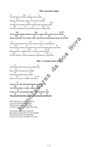 512
1061. Sacerdote Amigo
G Em C D
Sei onde mira seus olhos, conheço o teu coração
Em G C D
Mesmo sem me dizer, mesmo sem me falar, teu olhar
G Em C D B7
Tua beleza me encanta e reflete o mistério que está sobre o altar
Em D C D7 G
Tua vida é um raio de luz do Sol Divino que é o próprio Jesus
Em Bm C D B7
Nem o tempo ou lugar podem nos separar, pois o altar nos faz um só coração
Em G D C D7 G
Quem ousou dizer terá sempre razão: que perto está quem mora dentro do coração
G Em C D
Como é lindo então tê-lo em meu coração e indiviso ele permanecer
Em G C D
Pois Aquele que busco sem descansar quis em ti deixar por mim se encontrar
G Em C D B7
Mesmo quando a saudade bater e no peito o coração apertar
Em D C D7 G
Do altar lembrar e assim me alegrar na esperança de te reencontrar
1062. A Verdade é bem maior
D G
Me disseram que há mais gente crendo menos,
D A
Que a ciência não precisa da religião
D G
Não discuto qual das duas é melhor
D A D D7
O que eu sei é que a Verdade é bem maior
G
O que eu sei é que além do horizonte existe uma luz
Em A D D7
Que brilha sempre e sempre, aleluia, amém
D G
O que eu sei é que quando escurece aqui dentro de mim
D G D A7 D
Para além do horizonte existe uma luz que não tem fim (2x)
Me disseram que a verdade é relativa
E que a fé não precisa da religião
Não discuto com meu interlocutor
O que eu sei é que a Verdade é bem maior
Me disseram que Jesus já é passado
Que cedeu seu lugar para um outro pregador
Não discuto sobre o novo libertador
O que eu sei é que a Verdade é bem maior
A
n
u
n
c
i
a
d
o
r
e
s
d
a
B
o
a
N
o
v
a
 