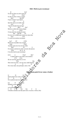 513
1063. Motivos pra recomeçar
D Em7
Eu não sei dizer ao certo como foi
A74 F#m7
Eu não sei dizer a hora e o lugar
Bm7 Bm7M
O que sei dizer é que depois
E4 E
Que Ele entrou em minha vida
Em7 A7
Tudo foi ficando fora de lugar
D Bm7 Em7
Retirou a ordem das coisas antigas
A F#m7
O meu jeito tão estranho de amar
Bm Bm7M E4 E
Fez-me ver a solidão que existia nos meus dias
Em7 A74
E a sorrir me ensinou recomeçar
Am7 D7 G7M
Retirou da escuridão meu coração
Gm6 F#m7
Acendeu uma nova luz em meu olhar
Bm7 E4 E
Fez nascer a primavera onde o inverno não passou
G(9) A4 A D
E me deu motivos pra recomeçar
E4 E A F#m7 Bm7
E desde então eu me rendi a este mistério
E74 C#m
De ser com Ele, para Ele só viver
F#m Bm
Deus mora em mim , sou sua casa, tenda humana
A E D
Ele é meu tudo, meu princípio, meio e fim
1064. Quem pode livrar como o Senhor
G D Em
Quem pode livrar como o Senhor?
G D C D7
Ele é poderoso pra me guardar. (bis)
Em D Am Em
Quando os meus inimigos
D Am
se levantarem contra mim,
C D G Em Am C G
O Senhor estendeu sua mão para mim e me deu a vitória. (bis)
A
n
u
n
c
i
a
d
o
r
e
s
d
a
B
o
a
N
o
v
a
 