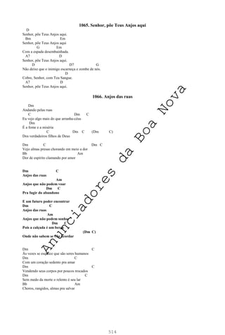 514
1065. Senhor, põe Teus Anjos aqui
D
Senhor, põe Teus Anjos aqui.
Bm Em
Senhor, põe Teus Anjos aqui
G Em
Com a espada desembainhada.
A7 D
Senhor, põe Teus Anjos aqui.
D D7 G
Não deixe que o inimigo escarneça e zombe de nós.
D
Cobre, Senhor, com Teu Sangue.
A7 D
Senhor, põe Teus Anjos aqui.
1066. Anjos das ruas
Dm
Andando pelas ruas
C Dm C
Eu vejo algo mais do que arranha-céus
Dm
É a fome e a miséria
C Dm C (Dm C)
Dos verdadeiros filhos de Deus
Dm C Dm C
Vejo almas presas chorando em meio a dor
Bb Am
Dor de espírito clamando por amor
Dm C
Anjos das ruas
Am
Anjos que não podem voar
Dm C
Pra fugir do abandono
E um futuro poder encontrar
Dm C
Anjos das ruas
Am
Anjos que não podem sonhar
Dm C
Pois a calçada é um berço
(Dm C)
Onde não sabem se vão acordar
Dm C
Às vezes se esquece que são seres humanos
Dm C
Com um coração sedento pra amar
Dm C
Vendendo seus corpos por poucos trocados
Dm C
Sem medo da morte o relento é seu lar
Bb Am
Choros, rangidos, almas pra salvar
A
n
u
n
c
i
a
d
o
r
e
s
d
a
B
o
a
N
o
v
a
 