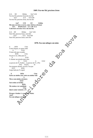 516
1069. Faz-me fiel, precioso Jesus
G/A D9 D#dim Em7 A/B
Faz-me fiel, precioso Jesus,faz-me fiel
Em7 G/A A/C# D9
Faz-me fiel, precioso Jesus, faz-me fiel
Am7 C/D G9 G#dim
Há uma carreira a correr, uma vitória a alcançar
D/A B7(b9) Em7 G/A D9 G/A
Cada hora em meu viver, faz-me fiel.
G/A D9 D#dim Em7 A/B
Serei fiel, precioso Jesus, serei fiel
Em7 G/A A/C# D9
Serei fiel, precioso Jesus, serei fiel
1070. Faz um milagre em mim
E B/Eb C#m
Como Zaqueu, eu quero subir
A E/G#
O mais alto que eu puder
B/Eb C#m
Só pra te ver, olhar para Ti
A E/G#
E chamar sua atenção para mim
A E/G# A E/G#
eu preciso de Ti, Senhor , eu preciso de Ti, ó Pai
F#m F#m/E D
Sou pequeno demais, me dá a Tua paz
A/C# B/Eb
Largo tudo pra Te seguir
E B/Eb C#m
Entra na minha casa, entra na minha vida
A
Mexe com minha estrutura
E/G#
Sara todas as feridas
B/Eb
Me ensina a ter santidade
C#m
Quero amar somente a Ti
A
Porque o Senhor é o meu Bem Maior
Am/C E
Faz um milagre em mim
A
n
u
n
c
i
a
d
o
r
e
s
d
a
B
o
a
N
o
v
a
 