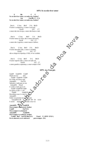 519
1074. Se eu não tiver amor
F Bb C F
Se eu não tiver amor, eu nada sou, Senhor!
Am Gm/Bb C+ F/A
Se eu não tiver amor, eu nada sou, Senhor!
Dm/A C/Am Bb/F F/A Bb/D
O amor é compassivo, o amor é serviçal,
Gm/B G/C C7
o amor não tem inveja, o amor não busca o mal.
Dm/A C/Am Bb/F F/A Bb/D
O amor nunca se irrita, não é nunca descortês,
Gm/B G/C C7
o amor não é egoísta, o amor nunca é dobrez.
Dm/A C/Am Bb/F F/A Bb/D
O amor desculpa tudo, o amor é caridade,
Gm/B G/C C7
não se alegra na injustiça, é feliz, só na verdade.
Dm/A C/Am Bb/F F/A Bb/D
O amor suporta tudo, o amor em tudo crê,
Gm/B G/C C7
o amor guarda a esperança, o amor sempre é fiel.
1075. Aos Teus pés
Gadd9 Gadd9/B Cadd9
Diante do teu altar
Gadd9 Gadd9/B Cadd9
Eu venho me derra--mar
Am(add9) Em7(9)
Sabendo o nada que eu sou
Am(add9) Dsus4
E vendo o tudo que tu és
Gadd9 Gadd9/B Cadd9
Eu quero te ado------rar
Gadd9 Gadd9/B Cadd9
Reconheço esse é o meu lu---gar
Am(add9) Em7(9)
Então vou prostrar-me aos teus pés
Am(add9) G/B Cadd9 D4 E4 E/G#
E assim alegrar-me ouvindo a tua voz
Am(add9) Gadd9/B
Para sempre te adorarei, Senhor
Cadd9 Em7(11)
Para sempre te aclamarei
Am(add9) Gadd9/B
Para sempre te exaltarei, Senhor
Cadd9 Bm7 Am7(9) Bm7(11) Esus4 E (D/F# E/G# )
Eu te adorarei, eu te adorarei para sempre (2x)
A
n
u
n
c
i
a
d
o
r
e
s
d
a
B
o
a
N
o
v
a
 