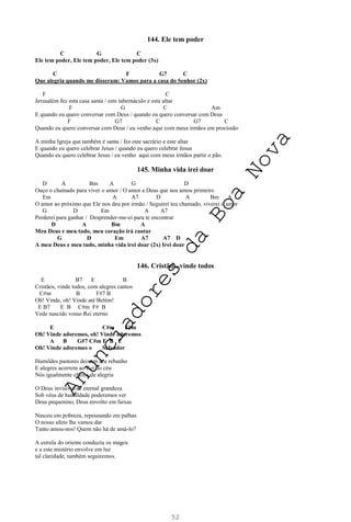 52
144. Ele tem poder
C G C
Ele tem poder, Ele tem poder, Ele tem poder (3x)
C F G7 C
Que alegria quando me disseram: Vamos para a casa do Senhor (2x)
F C
Jerusalém fez esta casa santa / este tabernáculo e este altar
F G C Am
E quando eu quero conversar com Deus / quando eu quero conversar com Deus
F G7 C G7 C
Quando eu quero conversar com Deus / eu venho aqui com meus irmãos em procissão
A minha Igreja que também é santa / fez este sacrário e este altar
E quando eu quero celebrar Jesus / quando eu quero celebrar Jesus
Quando eu quero celebrar Jesus / eu venho aqui com meus irmãos partir o pão.
145. Minha vida irei doar
D A Bm A G D
Ouço o chamado para viver o amor / O amor a Deus que nos amou primeiro
Em A A7 D A Bm A
O amor ao próximo que Ele nos deu por irmão / Seguirei teu chamado, viverei o amor
G D Em A A7
Perderei para ganhar / Desprender-me-ei para te encontrar
D A Bm A
Meu Deus e meu tudo, meu coração irá cantar
G D Em A7 A7 D
A meu Deus e meu tudo, minha vida irei doar (2x) Irei doar
146. Cristãos, vinde todos
E B7 E B
Cristãos, vinde todos, com alegres cantos
C#m B F#7 B
Oh! Vinde, oh! Vinde até Belém!
E B7 E B C#m F# B
Vede nascido vosso Rei eterno
E C#m F#m
Oh! Vinde adoremos, oh! Vinde adoremos
A B G#7 C#m E B E
Oh! Vinde adoremos o Salvador
Humildes pastores deixam seu rebanho
E alegres acorrem ao Rei do céu
Nós igualmente cheios de alegria
O Deus invisível de eternal grandeza
Sob véus de humildade poderemos ver
Deus pequenino, Deus envolto em faixas
Nasceu em pobreza, repousando em palhas
O nosso afeto lhe vamos dar
Tanto amou-nos! Quem não há de amá-lo?
A estrela do oriente conduziu os magos
e a este mistério envolve em luz
tal claridade, também seguiremos.
A
n
u
n
c
i
a
d
o
r
e
s
d
a
B
o
a
N
o
v
a
 