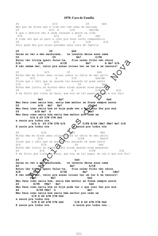 521
1078. Cara de Família
D9 A/D G9 Gm6
Meu pai me disse que a vida não tem nada de marcada
D9 A/D A G/B Gm6/Bb
E que o destino não é nada levando a gente na vida
D/A A/D G9 Gm6
E toda vez que eu paro e olho pra esse velho companheiro
D9 A/D A G/B G/A
Vejo quem deu pra essas paredes essa cara de família
D9 G9 Gm6
Deixa eu ver a mão machucada, te levanta deixa essa cama
D9 G9 Em7 D/F#
Estou tão triste quero falar-te, fica calmo filho não chora
D/A G/B A/C# Em7 A Bm7 G/A
E não sabem dar, valor pra essas coisas ter um lar é um tesouro!
D9 A/D G9 Gm6
Minha mãe me disse umas coisas sobre os ódios do meu peito
D9 A/D A G/B Gm6/Bb
Disse que o ódio que se guarda vai matando só quem sente
D/A A/D G9 Gm6
Minha mãe juntou as minhas mãos ainda quando eram pequenas
D9 A/D A G/B G/A
E me falou que tinha um Deus, que era um tal papai do céu e era Pai!
Bm7 Em7 Gm6
Meu Deus como seria bom, seria bem melhor se fosse sempre assim
D9 A/B Bm7 Em7 Gm6
Meu Deus como seria bom só hoje pude ver o que isso fez pra mim
D9 A/B Bm7 G Em7
Meu Deus como seria bom seria bem melhor pra cada um
G/A A D9 D7M G7M Gm6
e assim pra todos nós
G/A A D9 D7M G7M G/A D/F# E/G# C#m7 F#m7 Bm7 D/E
E assim pra todos nós e assim pra todos nós
A9 E/A D9 Dm6
Minha mãe me disse umas coisas sobre os ódios do meu peito
A9 E/A E D/F# Dm6/F
Disse que o ódio que se guarda vai matando só quem sente
A/E E/A D9 Dm6
Minha mãe juntou as minhas mãos ainda quando eram pequenas
A9 E/A E D/F# D/E
E me falou que tinha um Deus, que era um tal papai do céu e que era Pai!
A9 D9 Dm6
Deixa eu ver a mão machucada, te levanta deixa essa cama
A9 D9 Bm7 A/C#
Estou tão triste quero falar-te, fica calmo filho não chora
A/E D/F# E/G# Bm7 E C#m7
E não sabem dar, valor pra essas coisas ter um lar é um tesouro!
F#m7 Bm7 Dm6
Meu Deus como seria bom, seria bem melhor se fosse sempre assim
A9 E/F# F#m7 Bm7 Dm6
Meu Deus como seria bom só hoje pude ver o que isso fez pra mim
A9 E/F# F#m7 D Bm7
Meu Deus como seria bom seria bem melhor pra cada um
D/E E A9 A7M D7M Dm6
e assim pra todos nós
D/E E A9 A7M D7M Dm6 D/E E A9 A7M D7M Dm6
E assim pra todos nós e assim pra todos nós...
A
n
u
n
c
i
a
d
o
r
e
s
d
a
B
o
a
N
o
v
a
 